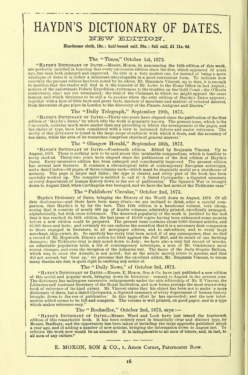 HAYDN'S DICTIONARY OF DATES. IsTIEW IKHDITIOIsr. Handsome oloth, 18s.; half-bound oalf, 26s.; full calf, £1 lis. 6d. The Times, October 1st, 1873.  Haydn's Dictionary op Dates.—Messrs. Moxon, in announcing the 14th edition of this work, are perfectly justitied in boasting that every successive edition since the first, which appeared 32 years ago, has been both enlarged and improved. Its title is a very modest one, for instead of being a mere catalogue of dates it is rather a miniature encyclopedia in a most convenient form. To indicate how carefully the present edition has been noted by its editor, Mr. Benjamin Vincent, up to date, it is enough to mention that the reader will find in it the transfer of Mr. I,owe to the Home Office in last August; notices of the unfortunate Polaris Expedition; references to the troubles on the Gold Coast; the O'Keefe controversy, alas! not yet terminated; the trial of the Claimant, to which we might append the same lament, and which threatens to be still a lis pendens when the next edition of Haydn's Dates appears; together with a host of little facts and great facts, matters of mundane and matters of celestial interest, from the extent of gas pipes in London to the discovery of the Planets Antigone and Electra. The Daily Telegraph, September 29th, 1873. Haydn's Dictionary of Dates.—Thirty-two years have elapsed since the publication of the first edition of ' Haydn's Dates,' by which title the work is popularly known. The present issue, which is the f jurieenth, contains much more matter than any preceding it, whilst the arrangement of the pages, and the choice of type, have been considered with a view to increased fulness and easier reference. The utility of this dictionary is found in the large scope of subjects with which it deals, and the accuracy of tne dates, while the area of its researches comprises objects of general interest. The  Glasgow Herald, September 30th, 1873. Haydn's Dictionary op Dates.—Fourteenth edition. Edited by Benjamin 'Vincent. Up to August, 1873. There is nothing new to be said about this invaluable compendium, which is familiar to every student. Thirty-two years have elapsed since the publication of the first edition of Haydn's Dates. Every successive edition has been enlarged and considerably improved. The present edition has several new features. It contains a chronological table of contemporary European sovereigns, and a dated index—30 pages, of three columns each—which must be singularly useful as a storehouse of memory. The page is larger and fuller; the type is clearer, and every part of the book has been carefully worked up. The compiler is entitled to call it ' A Dated Cyclopajiiia: a digested summary of every department of human history down to the eve of publication.' 'The Spanish War is brought down to August ■22nd, when Carthagena was besieged, and we have the last news of the Tichborne case. The Publishers' Circular, October 2nd, 1873. Haydn's Dictionary of Dates, bringing the History of the 'World down to August, 1873. Of all date dictionaries—and there have been many rivals—we are inclined to think, after a careful com- parison, that Haydn's is by far the best. 'This 14th edition is a handsome volume, very cheap, seeing that it consists of nearly 800 pp. of double columns, admirably printed, excellently arranged, alphabetically, but with cross references. The deserved popularity of the work is justified by the fact that it has reached its 14th edition, the last issue of 10,000 copies having been exhausted some months before a new edition could be prepared. The present issue contains about 9,000 distinct articles, and 6.5,000 dates and facts; and certainly we can endorse the assertion that it is a necessary desk companion to those engaged in literature, to all newspaper editors, and to sub-editors, and to every large merchant, ship-owner, &c. So carefully has every trial been noted, if of any consequence, that we find a record of Mr. Hepworth Dixon's action for libel against the Fall Mall, and its result of one farthing damages; the Tichborne trial is duly noted down to July; we have also a very full record of wrecks, an admirable population table, a list of contemporary sovereigns, a note of Mr. Gladstone's most recent changes, and even the inception of the Ashantee war. The fiasco of the Daib/ G?'ap/iic Balloon, which was, to cross the Atlantic, is not noted; but as the article merely refers to ascents, and that did not ascend, but ' bust up, we presume that the excellent editor, Mr. Benjamin Vincent, to whom many thanks are due, is quite right in omitting any notice of. The  DaUy News, of October 3rd, 1873. Haydn's Dictionary of Dates.—Messrs. E. Moxon, Son & Co. have just published a new edition of this useful and popular work, bringing down its historical f immary to August in the present year. The dictionary has undergone successive enlargements under the able editorship of Mr. B. Vincent, the Librarian and Assistant Secretary of the Royal Institution, and now forms perhaps the most trustworthy book of reference of its kind extant. Mr. Vincent states that his object has been not to make 'a mere dictionary of dates, but a dated Cyclopaedia, a digested summary of every department of human history brought down to the eve of publication.' In this large effort he has succeeded; and the new infor- mation added seems to be full and complete. The volume is well printed, on good paper, and in a type which makes reference easy. The  Bookseller, October 2nd, 1873, says :— Haydn's Dictionary of DATES.^Messrs. 'Ward and Lock have just issued the fourteenth edition of this remarkable book. It has been entirely reset in beautifully clear and distinct type, by Messrs. Bradbury, and the opportunity has been taken of including the large appendix published about a year ago, and of adding a number of new articles, bringing ihe information down to August last. To criticise the work now would be an abaurditv It is indispensable to all men of letters, and, in fact, to all men of any culture. E. MOXON, SON & CO., i, Amen Corner, Paternoster Row. i6