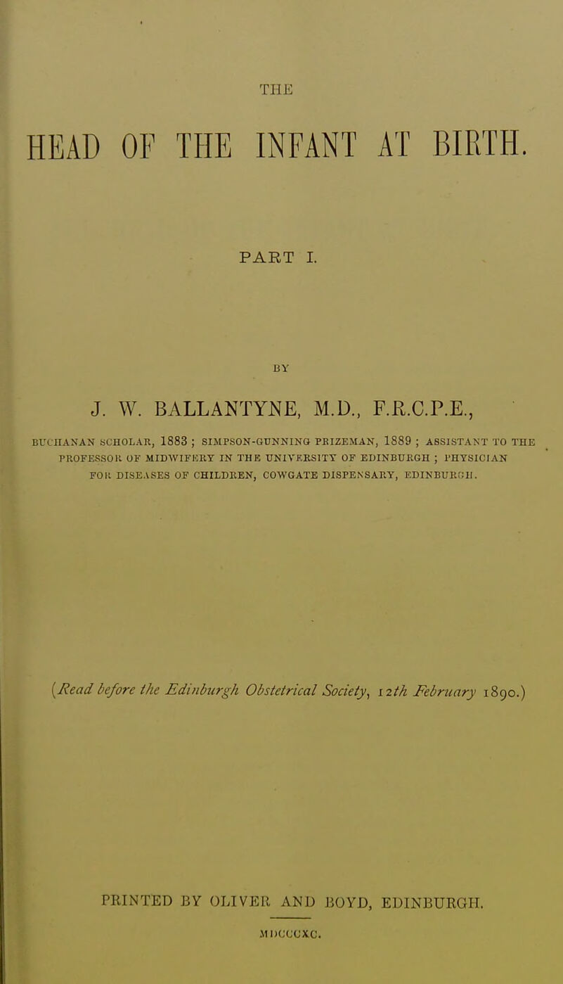 THE HEAD OF THE INFANT AT BIRTH. PART 1. BY J. W. BALLANTYNE, M.D., F.R.C.P.E., BVLIIANAN SCHOLAR, 1883 ; SIMPSON-GUNNING PBIZEMAN, 1889 ; ASSISTANT TO THE PROFESSOll OK MIDWIFICRY IN THE UNIVEKSITT OF EDINBURGH ; PHYSICIAN FOP. DISEASES OF CHILDREN, COWGATE DISPENSARY, EDINBURRH. [Read before the Edinburgh Obstetrical Society^ 12th February 1890.) PRINTED BY OLIVER AND BOYD, EDINBURGH. MDCCCXC.