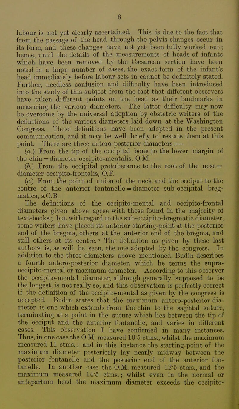 labour is not yet clearly ascertained. This is due to the fact tliat from the passage of the head through the pelvis changes occur in its form, and these changes have not yet been fully worked out; hence, until the details of the measurements of heads of infants which have been removed by the Caesarean section have been noted in a large number of cases, the exact form of the infant's head immediately before labour sets in caimot be definitely stated. Further, needless confusion and difficulty have been introduced into the study of this subject from the fact that different observers have taken different points on the head as their landmarks in measuring the various diameters. The latter difficulty may now be overcome by the universal adoption by obstetric writers of the definitions of the various diameters laid down at the Washington Congress. These definitions have been adopted in the present communication, and it may be well briefly to restate them at this point. There are three antero-posterior diameters:— (a.) From the tip of the occipital bone to the lower margin of the chin = diameter occipito-mentalis, O.M. (6.) From the occipital protuberance to the root of the nose = diameter occipito-frontalis, O.F. (c.) From the point of union of the neck and the occiput to the centre of the anterior fontanelle = diameter sub-occipital breg- matica, s.O.B. The definitions of the occipito-mental and occipito-frontal diameters given above agree with those found in the majority of text-books; but with regard to the sub-occipito-bregmatic diameter, some writers have placed its anterior starting-point at the posterior end of the bregma, others at the anterior end of the bregma, and still others at its centre. - The definition as given by these last authors is, as will be seen, the one adopted by the congress. In addition to the three diameters above mentioned, Budin describes a fourth antero-posterior diameter, which he terms the supra- occipito-mental or maximum diameter. According to this observer the occipito-mental diameter, although generally supposed to be the longest, is not really so, and this observation is perfectly correct if the definition of the occipito-mental as given by the congress is accepted. Budin states that the maximum antero-posterior dia- meter is one which extends from the chin to the sagittal suture, terminating at a point in the suture which lies between the tip of the occiput and the anterior fontanelle, and varies in different cases. This observation I have confirmed in many instances. Thus, in one case the O.M. measured 10-5 ctms., whilst the maximum measured 11 ctms.; and in this instance the starting-point of the maximum diameter posteriorly lay nearly midway between the posterior fontanelle and the posterior end of the anterior fon- tanelle. In another case the O.M. measured 12-5 ctms., and the maximum measured 14-5 ctms.; whilst even in the normal or antepartum head the maximum diameter exceeds the occipito-