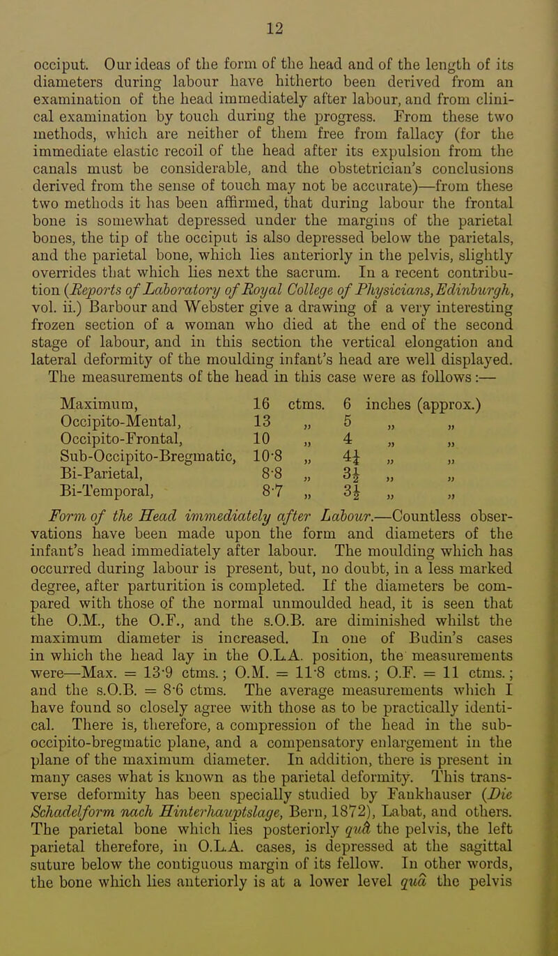 occiput. Our ideas of the form of the head and of the length of its diameters during labour have hitherto been derived from an examination of the head immediately after labour, and from clini- cal examination by touch during the progress. From these two methods, which are neither of them free from fallacy (for the immediate elastic recoil of the head after its expulsion from the canals must be considerable, and the obstetrician's conclusions derived from the sense of touch may not be accurate)—from these two methods it has been affirmed, that during labour the frontal bone is somewhat depressed under the margins of the parietal bones, the tip of the occiput is also depressed below the parietals, and the parietal bone, which lies anteriorly in the pelvis, slightly overrides that which lies next the sacrum. In a recent contribu- tion (Beports of Laboratory of Royal College of Fhysicians, Edinburgh, vol. ii.) Barbour and Webster give a drawing of a very interesting frozen section of a woman who died at the end of the second stage of labour, and in this section the vertical elongation and lateral deformity of the moulding infant's head are well displayed. The measurements of the head in this case were as follows:— Maximum, 16 ctms. 6 inches (approx.) J Occipi to-Mental, 13 „ 5 )> » Occipito-Frontal, 10 „ 4 » Sub-Occipito-Bregmatic, 10-8 „ 4i » Bi-Parietal, 8-8 „ JJ Bi-Temporal, 8-7 „ j> Form of the Head immediately after Labour.—Countless obser- vations have been made upon the form and diameters of the infant's head immediately after labour. The moulding which has occurred during labour is present, but, no doubt, in a less marked degree, after parturition is completed. If the diameters be com- pared with those of the normal unmoulded head, it is seen that the O.M., the O.F., and the s.O.B. are diminished whilst the maximum diameter is increased. In one of Budin's cases in which the head lay in the O.L.A. position, the measurements were—Max. = 13-9 ctms.; O.M. = 11-8 ctms.; O.F. = 11 ctms.; and the s.O.B. = 86 ctms. The average measurements which I have found so closely agree with those as to be practically identi- cal. There is, therefore, a compression of the head in the sub- occipito-bregraatic plane, and a compensatory enlargement in the plane of the maximum diameter. In addition, there is present in many cases what is known as the parietal deformity. This trans- verse deformity has been specially studied by Fankhauser {Die Schadelform nach Hinterliauptslage, Bern, 1872), Labat, and others. The parietal bone which lies posteriorly quh the pelvis, the left parietal therefore, in O.L.A. cases, is depressed at the sagittal suture below the contiguous margin of its fellow. In other words, the bone which lies anteriorly is at a lower level qua the pelvis