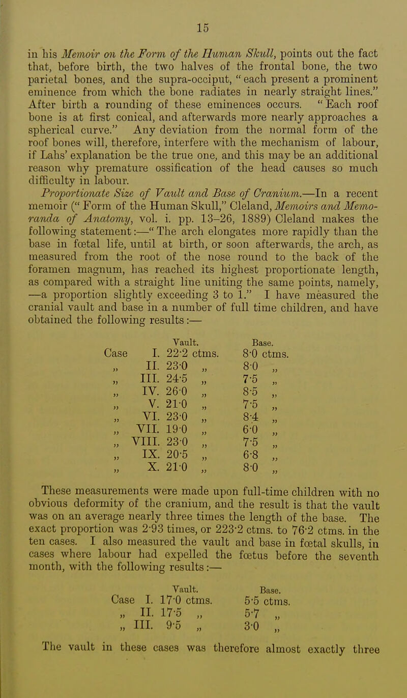 in his Memoir on the Form of the Human Slmll, points out the fact that, before birth, the two halves of the frontal bone, the two parietal bones, and the supra-occiput,  each present a prominent eminence from which the bone radiates in nearly straight lines. After birth a rounding of these eminences occurs.  Each roof bone is at first conical, and afterwards more nearly approaches a spherical curve. Any deviation from the normal form of the roof bones will, therefore, interfere with the mechanism of labour, if Lahs' explanation be the true one, and this may be an additional reason why premature ossification of the head causes so much difficulty in labour. Proportionate Size of Vault and Base of Cranium.—In a recent memoir ( Form of the Human Skull, Cleland, Memoirs and Memo- randa of Anatomy, vol. i. pp. 13-26, 1889) Cleland makes the following statement:— The arch elongates more rapidly than the base in foetal life, until at birth, or soon afterwards, the arch, as measured from the root of the nose round to the back of the foramen magnum, has reached its highest proportionate length, as compared with a straight line uniting the same points, namely, —a proportion slightly exceeding 3 to 1. I have measured the cranial vault and base in a number of full time children, and have obtained the following results:— Case I. 22-2 ctms. 8'0 ctms. 11. 23-0 „ 80 „ „ HI. 24-5 „ 7-5 ., „ IV. 260 „ 8-5 „ V. 21-0 „ 7-5 „ „ VI. 23-0 „ 8-4 „ „ VII. 19 0 „ 6-0 „ „ VIII. 230 „ 7-5 „ „ IX. 20-5 „ 6-8 „ X. 210 „ 8-0 „ These measurements were made upon full-time children with no obvious deformity of the cranium, and the result is that the vault was on an average nearly three times the length of the base. The exact proportion was 2*93 times, or 223-2 ctms. to 76-2 ctms. in the ten cases. I also measured the vault and base in foetal skulls, in cases where labour had expelled the foetus before the seventh month, with the following results:— Vault. Base. Vault. Case I. 17'0 ctms. „ n. 17-5 „ HI. 9 o „ The vault in these cases was therefore almost exactly three