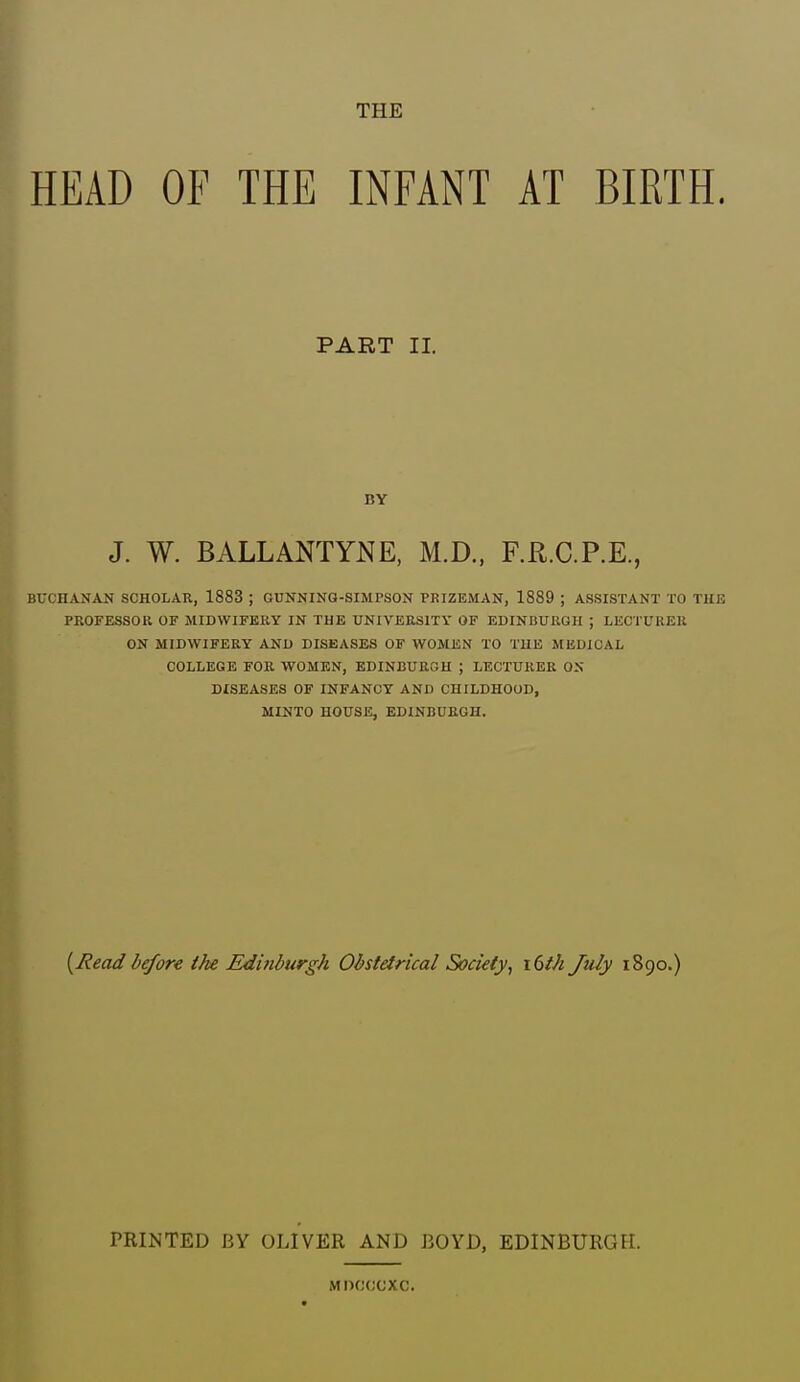 THE HEAD OF THE INFANT AT BIRTH. BUCHANAN SCHOLAR, 1883 ; GUNNING-SIMPSON PRIZEMAN, 1889 ; ASSISTANT TO THE PROFESSOR OF MIDWIFERY IN THE UNIVERSITY OF EDINBURGH ; LECTURER ON MIDWIFERY AND DISEASES OF WOMEN TO THE MEDICAL COLLEGE FOR WOMEN, EDINBURGH ; LECTURER ON DISEASES OF INFANCY AND CHILDHOOD, MINTO HOUSE, EDINBURGH. {^Read before ike Edinburgh Obstetrical Society^ i6ih July 1890.) PART II. BY J. W. BALLANTYNE, M.D., F.R.C.P.E. PRINTED BY OLIVER AND BOYD, EDINBURGH. MDCCCXC.