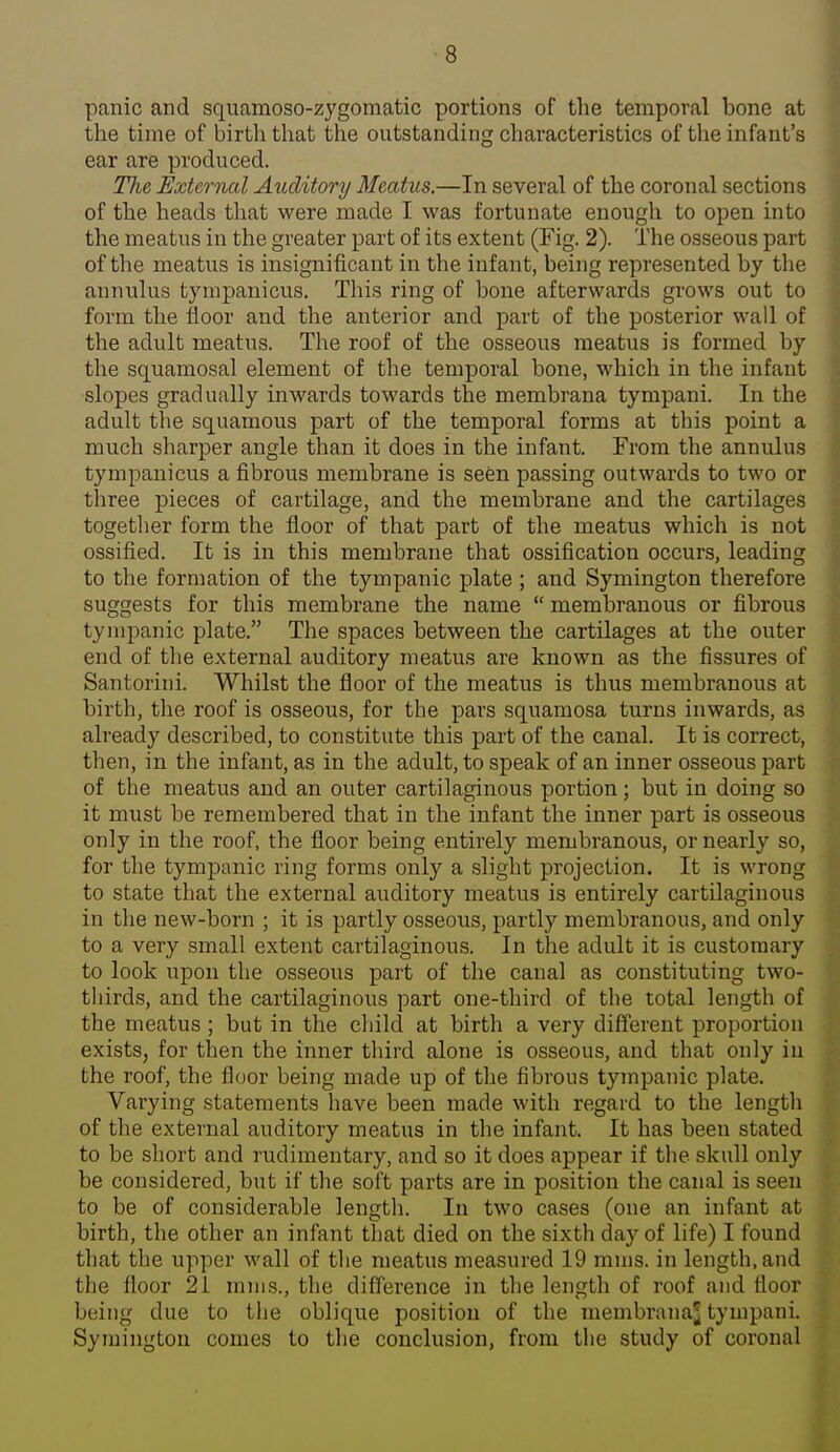 panic and squamoso-zygomatic portions of the temporal bone at the time of birth that the outstanding characteristics of the infant's ear are produced. The Extcrncd Auditory Meatus.—In several of the coronal sections of the heads that were made I was fortunate enough to open into the meatus in the greater part of its extent (Fig. 2). The osseous part of the meatus is insignificant in the infant, being represented by the annulus tympanicus. This ring of bone afterwards grows out to form the floor and the anterior and part of the posterior wall of the adult meatus. The roof of the osseous meatus is formed by the squamosal element of the temporal bone, which in the infant slopes gradually inwards towards the membrana tympani. In the adult the squamous part of the temporal forms at this point a much sharper angle than it does in the infant. From the annulus tympanicus a fibrous membrane is sefen passing outwards to two or three pieces of cartilage, and the membrane and the cartilages together form the floor oi^ that part of the meatus which is not ossified. It is in this membrane that ossification occurs, leading to tlie formation of the tympanic plate ; and Symington therefore suggests for this membrane the name  membranous or fibrous tympanic plate. The spaces between the cartilages at the outer end of the external auditory meatus are known as the fissures of Santoriiii. Whilst the floor of the meatus is thus membranous at birth, the roof is osseous, for the pars squamosa turns inwards, as already described, to constitute this part of the canal. It is correct, then, in the infant, as in the adult, to speak of an inner osseous part of the meatus and an outer cartilaginous portion; but in doing so it must be remembered that in the infant the inner part is osseous only in the roof, the floor being entirely membranous, or nearly so, for the tympanic ring forms only a slight projection. It is wrong to state that the external auditory meatus is entirely cartilaginous in tlie new-born ; it is partly osseous, partly membranous, and only to a very small extent cartilaginous. In the adult it is customary to look upon the osseous part of the canal as constituting two- thirds, and the cartilaginous part one-third of the total length of the meatus ; but in the child at birth a very different proportion exists, for then the inner third alone is osseous, and that only in the roof, the floor being made up of the fibrous tympanic plate. Varying statements have been made with regard to the length of the external auditory meatus in the infant. It has been stated to be short and rudimentary, and so it does appear if the skull only be considered, but if the soft parts are in position the canal is seen to be of considerable lengtli. In two cases (one an infant at birth, the other an infant that died on the sixth day of life) I found tliat the upper wall of the meatus measured 19 mms. in length, and the floor 21 mms., the difference in the length of roof and floor being due to tlie oblique position of the membi'anaj tympani. Symington comes to tlie conclusion, from the study of coronal