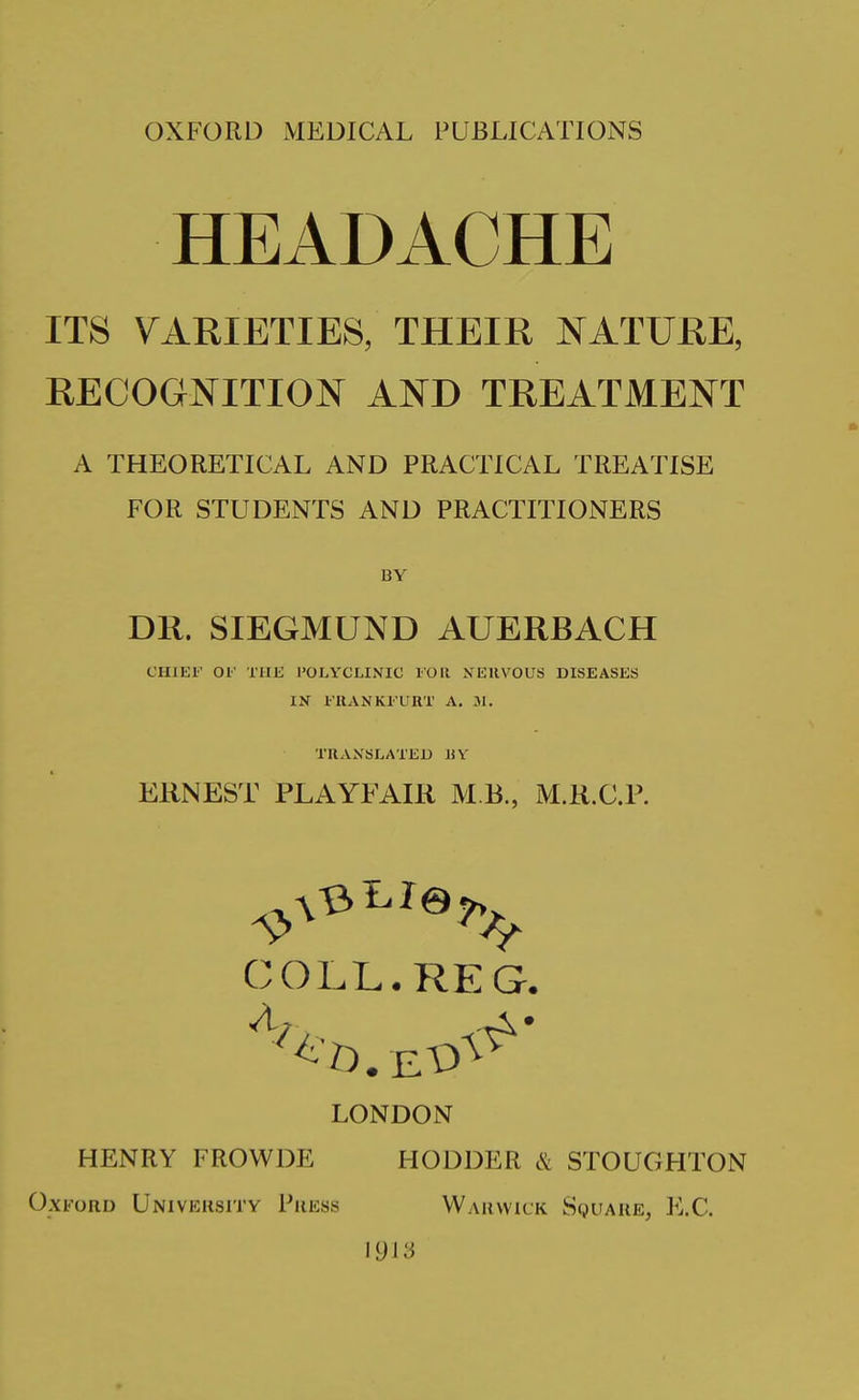 HEADACHE ITS varieties; their nature, RECOGNITION AND TREATMENT A THEORETICAL AND PRACTICAL TREATISE FOR STUDENTS AND PRACTITIONERS BY DR. SIEGMUND AUERBACH CHlEl' 01' THE POLYCLINIC FOll NERVOUS DISEASES IN l UANKl'URT A. 31. TRANSLATED liY ERNEST PLAYFAIR M B., M.R.C.P. COLL. REG. LONDON HENRY FROWDE HODDER & STOUGHTON Oxford University Press Warwick Square^ E.C. 1913