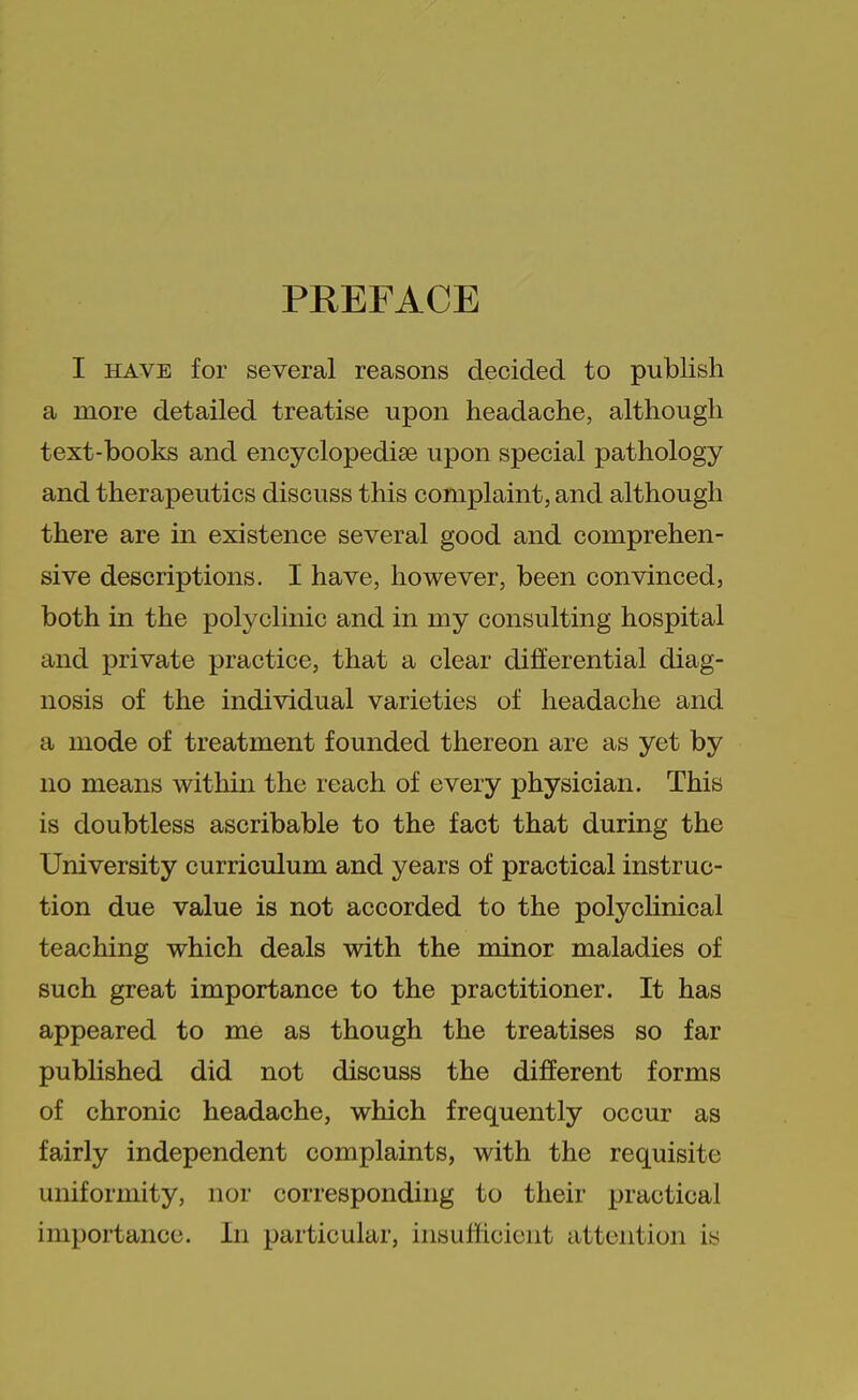 PREFACE I HAVE for several reasons decided to publish a more detailed treatise upon headache, although text-books and encyclopedise upon special pathology and therapeutics discuss this complaint, and although there are in existence several good and comprehen- sive descriptions. I have, however, been convinced, both in the polyclinic and in my consulting hospital and private practice, that a clear differential diag- nosis of the individual varieties of headache and a mode of treatment founded thereon are as yet by no means within the reach of every physician. This is doubtless ascribable to the fact that during the University curriculum and years of practical instruc- tion due value is not accorded to the polyclinical teaching which deals with the minor maladies of such great importance to the practitioner. It has appeared to me as though the treatises so far published did not discuss the different forms of chronic headache, which frequently occur as fairly independent complaints, with the requisite uniformity, nor corresponding to their practical importance. In particular, insufficient attention is