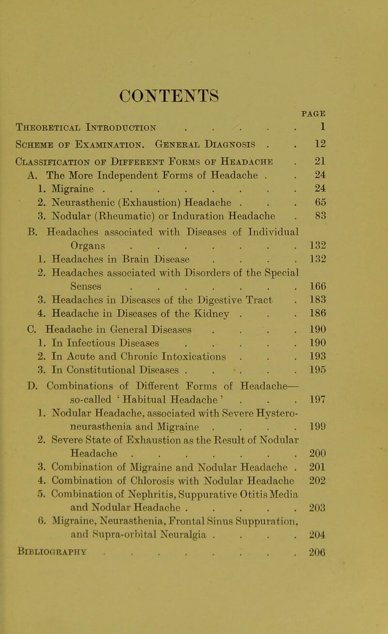 CONTENTS PAGE Theoretical Introduction ..... 1 Scheme or Examination. General Diagnosis . . 12 Classification of Dieferent Forms of Headache . 21 A. The More Independent Forms of Headache . . 24 1. Migraine ........ 24 2. Neurasthenic (Exhaustion) Headache ... 65 3. Nodular (Rheumatic) or Induration Headache . 83 B. Headaches associated with Diseases of Individual Organs 132 1. Headaches in Brain Disease . . . .132 2. Headaches associated with Disorders of the Special Senses ....... 166 3. Headaches in Diseases of the Digestive Tract . 183 4. Headache in Diseases of the Kidney . . . 186 C. Headache in General Diseases . . . . 190 1. In Infectious Diseases ..... 190 2. In Acute and Chronic Intoxications . . . 193 3. In Constitutional Diseases . . . . . 195 D. Combinations of Different Forms of Headache— so-called ' Habitual Headache' . . . 197 1. Nodular Headache, associated with Severe Hystero- neurasthenia and Migraine .... 199 2. Severe State of Exhaustion as the Result of Nodular Headache 200 3. Combination of Migraine and Nodular Headache . 201 4. Combination of Chlorosis with Nodular Headache 202 5. Combination of Nephritis, Suppurative Otitis Media and Nodular Headache ..... 203 6. Migraine, Neurasthenia, Frontal Sinus Suppuration, and Supra-orbital Neuralgia .... 204 Bibliography 206