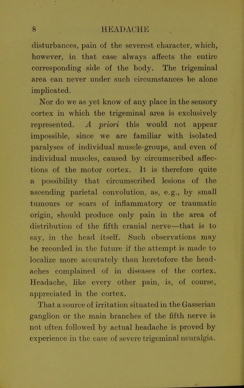 disturbances, pain of the severest character, which, however, in that case always affects the entire corresponding side of the body. The trigeminal area can never under such circumstances be alone implicated. Nor do we as yet know of any place in the sensory cortex in which the trigeminal area is exclusively represented. A priori this would not appear impossible, since we are familiar with isolated paralyses of individual muscle-groups, and even of individual muscles, caused by circumscribed affec- tions of the motor cortex. It is therefore quite a possibility that circumscribed lesions of the ascending parietal convolution, as, e.g., by small tumours or scars of inflammatory or traumatic origin, should produce only pain in the area of distribution of the fifth cranial nerve—that is to say, in tlie head itself. Such observations may be recorded in the future if the attemi:)t is made to localize more accurately than heretofore the head- aches complained of in diseases of the cortex. Headache, like every other pain, is, of course, appreciated in the cortex. That a source of irritation situated in the Gasserian ganglion or the main branches of the fifth nerve is not often followed by actual headache is proved by experience in the case of severe trigeminal neuralgia.