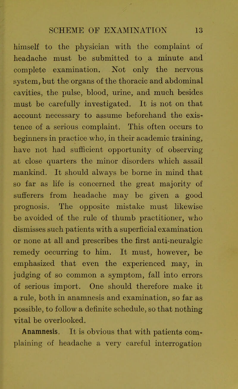 himself to the physician with the complaint of headache must be submitted to a minute and complete examination. Not only the nervous system, but the organs of the thoracic and abdominal cavities, the pulse, blood, urine, and much besides must be carefully investigated. It is not on that account necessary to assume beforehand the exis- tence of a serious complaint. This often occurs to beginners in practice who, in their academic training, have not had sufficient opportunity of observing at close quarters the minor disorders which assail mankind. It should always be borne in mind that so far as hfe is concerned the great majority of sufferers from headache may be given a good prognosis. The opposite mistake must likewise be avoided of the rule of thumb practitioner, who dismisses such patients with a superficial examination or none at all and prescribes the first anti-neuralgic remedy occurring to him. It must, however, be emphasized that even the experienced may, in judging of so common a symptom, faU into errors of serious import. One should therefore make it a rule, both in anamnesis and examination, so far as possible, to follow a definite schedule, so that nothing vital be overlooked. Anamnesis. It is obvious that with patients com- plaining of headache a very careful interrogation