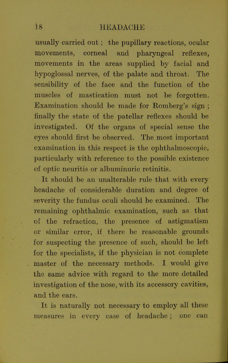 usually carried out; the pupillary reactions, ocular movements, corneal and pharyngeal reflexes, movements in the areas supplied by facial and hypoglossal nerves, of the palate and throat. The sensibility of the face and the function of the muscles of mastication must not be forgotten. Examination should be made for Romberg's sign ; finally the state of the patellar reflexes should be investigated. Of the organs of special sense the eyes should first be observed. The most important examination in this respect is the ophthalmoscopic, particularly with reference to the possible existence of optic neuritis or albuminuric retinitis. It should be an unalterable rule that with every headache of considerable duration and degree of severity the fundus oculi should be examined. The remaining ophthalmic examination, such as that of the refraction, the presence of astigmatism or similar error, if there be reasonable grounds for suspecting the presence of such, should be left for the specialists, if the physician is not complete master of the necessary methods. I would give the same advice with regard to the more detailed investigation of the nose, with its accessory cavities, and the ears. It is naturally not necessary to employ all these measures in every case of headache; one can