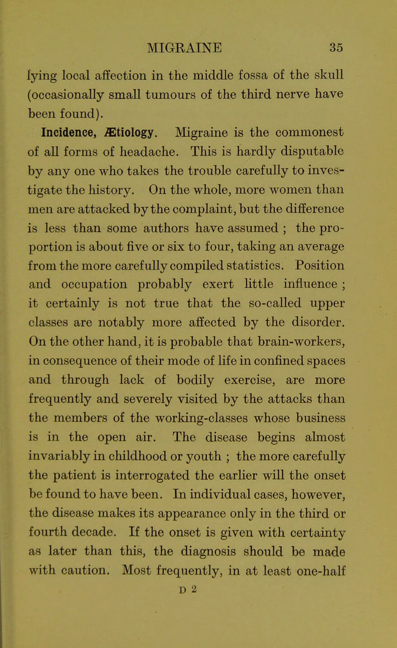 lying local affection in the middle fossa of the skull (occasionally small tumours of the third nerve have been found). Incidence, etiology. Migraine is the commonest of all forms of headache. This is hardly disputable by any one who takes the trouble carefully to inves- tigate the history. On the whole, more women than men are attacked by the complaint, but the difference is less than some authors have assumed ; the pro- portion is about five or six to four, taking an average from the more carefully compiled statistics. Position and occupation probably exert httle influence; it certainly is not true that the so-called upper classes are notably more affected by the disorder. On the other hand, it is probable that brain-workers, in consequence of their mode of life in confined spaces and through lack of bodily exercise, are more frequently and severely visited by the attacks than the members of the working-classes whose business is in the open air. The disease begins almost invariably in childhood or youth ; the more carefully the patient is interrogated the earlier will the onset be found to have been. In individual cases, however, the disease makes its appearance only in the third or fourth decade. If the onset is given with certainty as later than this, the diagnosis should be made with caution. Most frequently, in at least one-half D 2