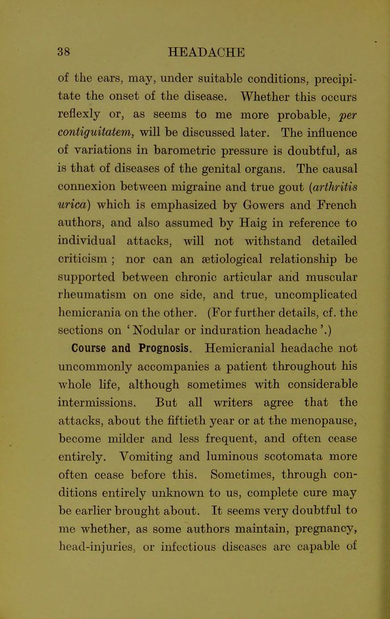 of the ears, may, under suitable conditions, precipi- tate the onset of the disease. Whether this occurs reflexly or, as seems to me more probable, per contiguitatem, will be discussed later. The influence of variations in barometric pressure is doubtful, as is that of diseases of the genital organs. The causal connexion between migraine and true gout {arthritis urica) which is emphasized by Gowers and French authors, and also assumed by Haig in reference to individual attacks, will not withstand detailed criticism ; nor can an aetiological relationship be supported between chronic articular and muscular rheumatism on one side, and true, uncomplicated hemicrania on the other. (For further details, cf. the sections on 'Nodular or induration headache '.) Course and Prognosis. Hemicranial headache not uncommonly accompanies a patient throughout his whole life, although sometimes with considerable intermissions. But all writers agree that the attacks, about the fiftieth year or at the menopause, become milder and less frequent, and often cease entirely. Vomiting and luminous scotomata more often cease before this. Sometimes, through con- ditions entirely unknown to us, complete cure may be earlier brought about. It seems very doubtful to me whether, as some authors maintain, pregnancy, head-injuries, or infectious diseases are capable of