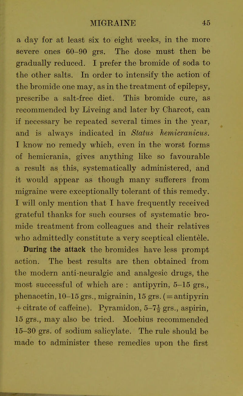 a day for at least six to eight weeks, in the more severe ones 60-90 grs. The dose must then be gradually reduced. I prefer the bromide of soda to the other salts. In order to intensify the action of the bromide one may, as in the treatment of epilepsy, prescribe a salt-free diet. This bromide cure, as recommended by Liveing and later by Charcot, can if necessary be repeated several times in the year, and is always indicated in Status hemicranicus. I know no remedy which, even in the worst forms of hemicrania, gives anything like so favourable a result as this, systematically administered, and it would appear as though many sulfferers from migraine were exceptionally tolerant of this remedy. I will only mention that I have frequently received grateful thanks for such courses of systematic bro- mide treatment from colleagues and their relatives who admittedly constitute a very sceptical clientele. During the attack the bromides have less prompt action. The best results are then obtained from the modern anti-neuralgic and analgesic drugs, the most successful of which are : antipyrin, 5-15 grs., phenacetin, 10-15 grs., migrainin, 15 grs. ( = antipyrin + citrate of caffeine). Pyramidon, 5-7^ grs., aspirin, 15 grs., may also be tried. Moebius recommended 15-30 grs. of sodium salicylate. The rule should be made to administer these remedies upon the first