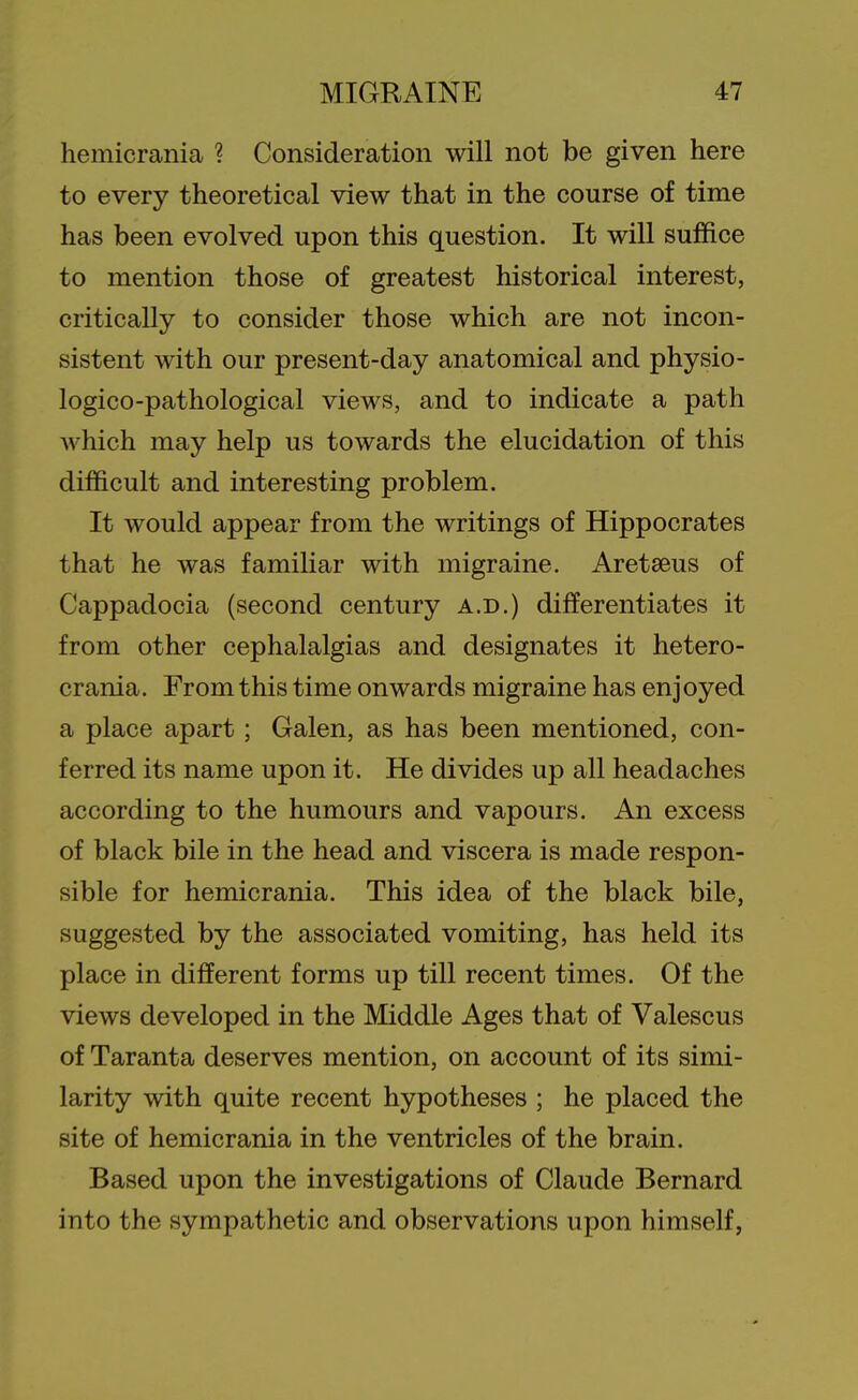 hemicrania ? Consideration will not be given here to every theoretical view that in the course of time has been evolved upon this question. It will suffice to mention those of greatest historical interest, critically to consider those which are not incon- sistent with our present-day anatomical and physio- logico-pathological views, and to indicate a path which may help us towards the elucidation of this difficult and interesting problem. It would appear from the writings of Hippocrates that he was famiHar with migraine. Aretseus of Cappadocia (second century a.d.) differentiates it from other cephalalgias and designates it hetero- crania. From this time onwards migraine has enjoyed a place apart; Galen, as has been mentioned, con- ferred its name upon it. He divides up all headaches according to the humours and vapours. An excess of black bile in the head and viscera is made respon- sible for hemicrania. This idea of the black bile, suggested by the associated vomiting, has held its place in different forms up till recent times. Of the views developed in the Middle Ages that of Valescus of Taranta deserves mention, on account of its simi- larity with quite recent hypotheses ; he placed the site of hemicrania in the ventricles of the brain. Based upon the investigations of Claude Bernard into the sympathetic and observations upon himself,