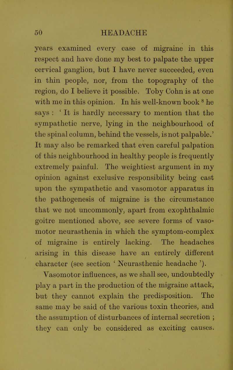 years examined every case of migraine in this respect and have done my best to palpate the upper cervical ganglion, but I have never succeeded, even in thin people, nor, from the topography of the region, do I believe it possible. Toby Cohn is at one with me in this opinion. In his well-known book ^ he says : ' It is hardly necessary to mention that the sympathetic nerve, lying in the neighbourhood of the spinal column, behind the vessels, is not palpable.' It may also be remarked that even careful palpation of this neighbourhood in healthy people is frequently extremely painful. The weightiest argument in my opinion against exclusive responsibility being cast upon the sympathetic and vasomotor apparatus in the pathogenesis of migraine is the circumstance that we not uncommonly, apart from exophthalmic goitre mentioned above, see severe forms of vaso- motor neurasthenia in which the symptom-complex of migraine is entirely lacking. The headaches arising in this disease have an entirely different character (see section ' Neurasthenic headache '). Vasomotor influences, as we shall see, undoubtedly play a part in the production of the migraine attack, but they camiot explain the predisposition. The same may be said of the various toxin theories, and the assumption of disturbances of internal secretion ; they can only be considered as exciting causes.