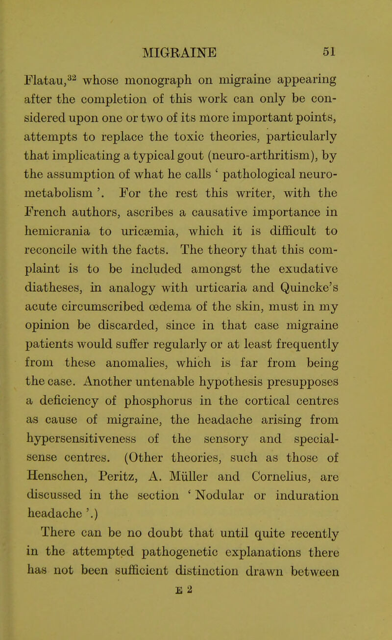 Flatau,^^ whose monograph on migraine appearing after the completion of this work can only be con- sidered upon one or two of its more important points, attempts to replace the toxic theories, particularly that implicating a typical gout (neuro-arthritism), by the assumption of what he calls ' pathological neuro- metabolism '. For the rest this writer, with the French authors, ascribes a causative importance in hemicrania to uricsemia, which it is difficult to reconcile with the facts. The theory that this com- plaint is to be included amongst the exudative diatheses, in analogy with urticaria and Quincke's acute circumscribed oedema of the skin, must in my opinion be discarded, since in that case migraine patients would suffer regularly or at least frequently from these anomaUes, which is far from being the case. Another untenable hypothesis presupposes a deficiency of phosphorus in the cortical centres as cause of migraine, the headache arising from hypersensitiveness of the sensory and special- sense centres. (Other theories, such as those of Henschen, Peritz, A. Miiiler and Cornelius, are discussed in the section ' Nodular or induration headache '.) There can be no doubt that until quite recently in the attempted pathogenetic explanations there has not been sufficient distinction drawn between E 2
