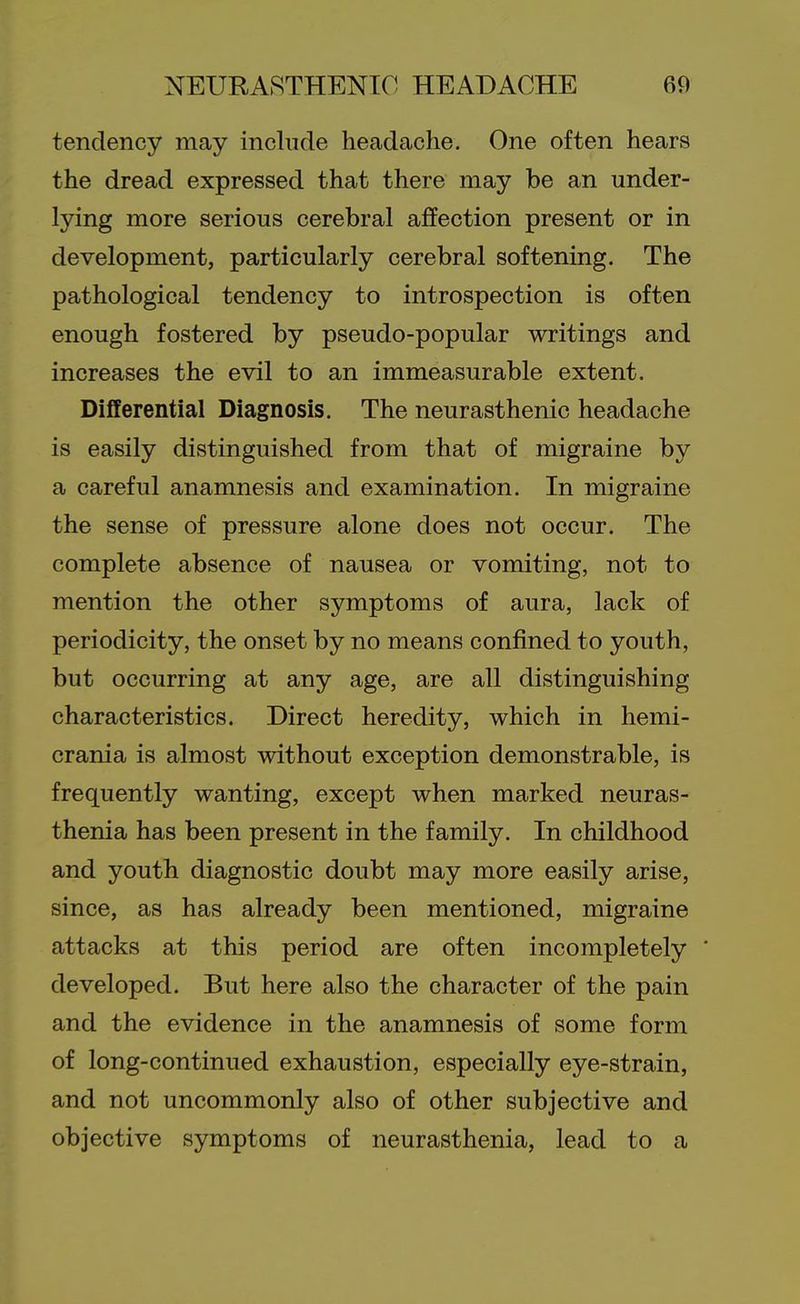 tendency may include headache. One often hears the dread expressed that there may be an under- lying more serious cerebral affection present or in development, particularly cerebral softening. The pathological tendency to introspection is often enough fostered by pseudo-popular writings and increases the evil to an immeasurable extent. Differential Diagnosis. The neurasthenic headache is easily distinguished from that of migraine by a careful anamnesis and examination. In migraine the sense of pressure alone does not occur. The complete absence of nausea or vomiting, not to mention the other symptoms of aura, lack of periodicity, the onset by no means confined to youth, but occurring at any age, are all distinguishing characteristics. Direct heredity, which in hemi- crania is almost without exception demonstrable, is frequently wanting, except when marked neuras- thenia has been present in the family. In childhood and youth diagnostic doubt may more easily arise, since, as has already been mentioned, migraine attacks at this period are often incompletely * developed. But here also the character of the pain and the evidence in the anamnesis of some form of long-continued exhaustion, especially eye-strain, and not uncommonly also of other subjective and objective symptoms of neurasthenia, lead to a