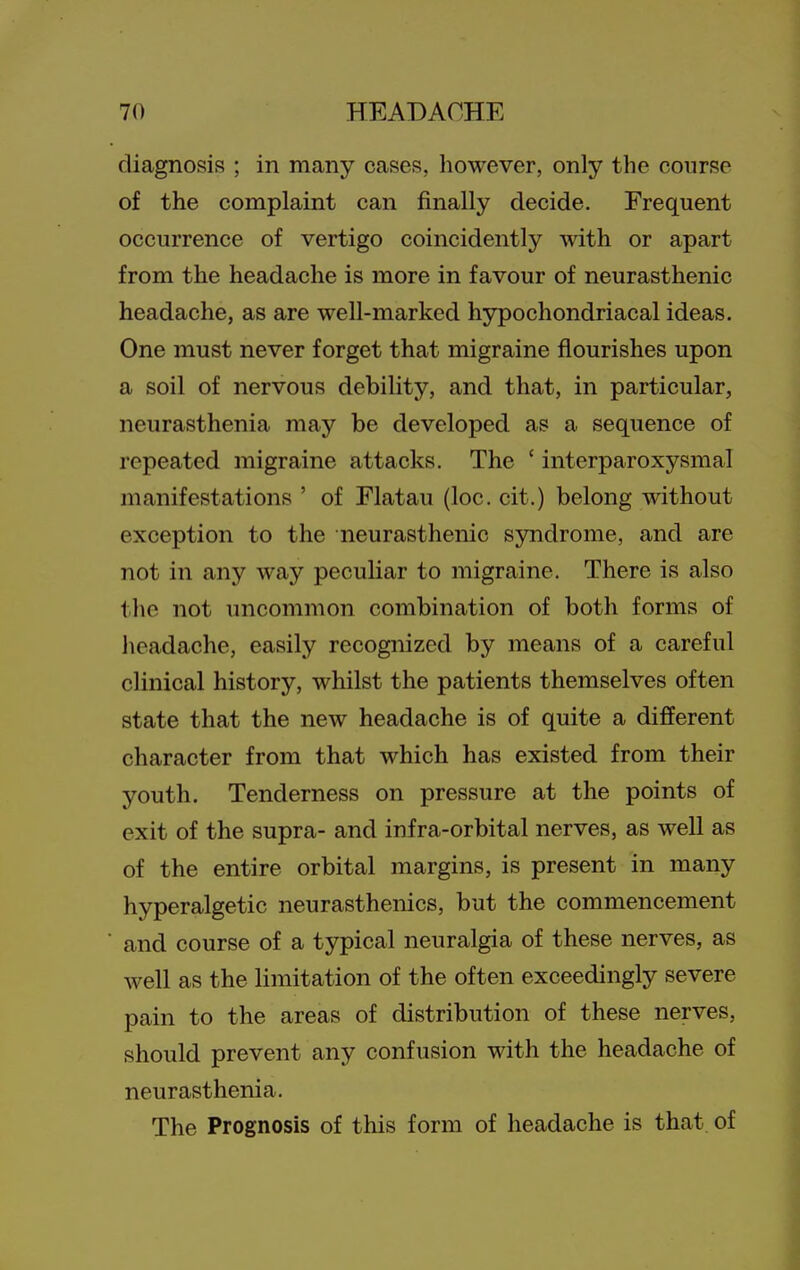 diagnosis ; in many cases, however, only the course of the complaint can finally decide. Frequent occurrence of vertigo coincidently with or apart from the headache is more in favour of neurasthenic headache, as are well-marked hypochondriacal ideas. One must never forget that migraine flourishes upon a soil of nervous debility, and that, in particular, neurasthenia may be developed as a sequence of repeated migraine attacks. The ' interparoxysmal manifestations ' of Flatau (loc. cit.) belong without exception to the neurasthenic syndrome, and are not in any way peculiar to migraine. There is also the not uncommon combination of both forms of headache, easily recognized by means of a careful clinical history, whilst the patients themselves often state that the new headache is of quite a different character from that which has existed from their youth. Tenderness on pressure at the points of exit of the supra- and infra-orbital nerves, as well as of the entire orbital margins, is present in many hyperalgetic neurasthenics, but the commencement and course of a typical neuralgia of these nerves, as well as the limitation of the often exceedingly severe pain to the areas of distribution of these nerves, should prevent any confusion with the headache of neurasthenia. The Prognosis of this form of headache is that, of