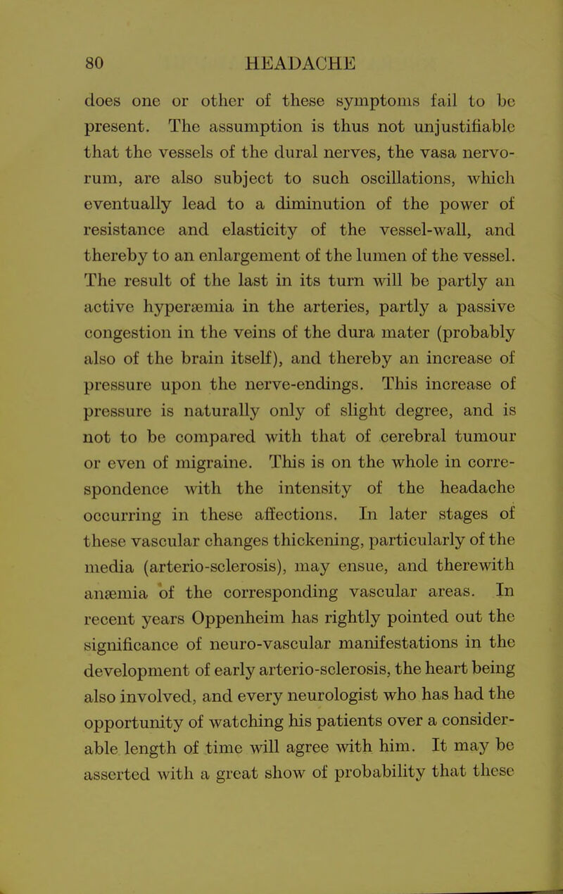 does one or other of these symptoms fail to be present. The assumption is thus not unjustifiable that the vessels of the dural nerves, the vasa nervo- rum, are also subject to such oscillations, which eventually lead to a diminution of the power of resistance and elasticity of the vessel-wall, and thereby to an enlargement of the lumen of the vessel. The result of the last in its turn wall be partly an active hypersemia in the arteries, partly a passive congestion in the veins of the dura mater (probably also of the brain itself), and thereby an increase of pressure upon the nerve-endings. This increase of pressure is naturally only of slight degree, and is not to be compared with that of cerebral tumour or even of migraine. This is on the whole in corre- spondence Avith the intensity of the headache occurring in these affections. In later stages of these vascular changes thickening, particularly of the media (arterio-sclerosis), may ensue, and therewith anaemia ot the corresponding vascular areas. In recent years Oppenheim has rightly pointed out the significance of neuro-vascular manifestations in the development of early arterio-sclerosis, the heart being also involved, and every neurologist who has had the opportunity of watching his patients over a consider- able length of time will agree with him. It may be asserted with a great show of probability that these