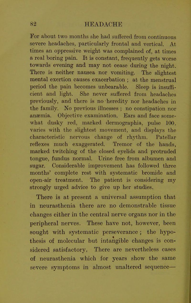 For about two months she had suffered from continuous severe headaches, particularly frontal and vertical. At times an oppressive weight was complained of, at times a real boring pain. It is constant, frequently gets worse towards evening and may not cease during the night. There is neither nausea nor vomiting. The sHghtest mental exertion causes exacerbation ; at the menstrual period the pain becomes unbearable. Sleep is insuffi- cient and light. She never suffered from headaches previously, and there is no heredity nor headaches in the family. No previous illnesses ; no constipation nor anaemia. Objective examination. Ears and face some- what dusk}'- red, marked dermographia, pulse 100, varies with the slightest movement, and displays the characteristic nervous change of rhythm. Patellar reflexes much exaggerated. Tremor of the hands, marked twitching of the closed eyeUds and protruded tongue, fundus normal. Urine free from albumen and sugar. Considerable improvement has followed three months' complete rest with systematic bromide and open-air treatment. The patient is considering my strongly urged advice to give up her studies. There is at present a universal assumf)tion that in neurasthenia there are no demonstrable tissue changes either in the central nerve organs nor in the peripheral nerves. These have not, however, been sought with systematic perseverance ; the hypo- thesis of molecular but intangible changes is con- sidered satisfactory. There are nevertheless cases of neurasthenia which for years show the same severe symptoms in almost unaltered sequence—