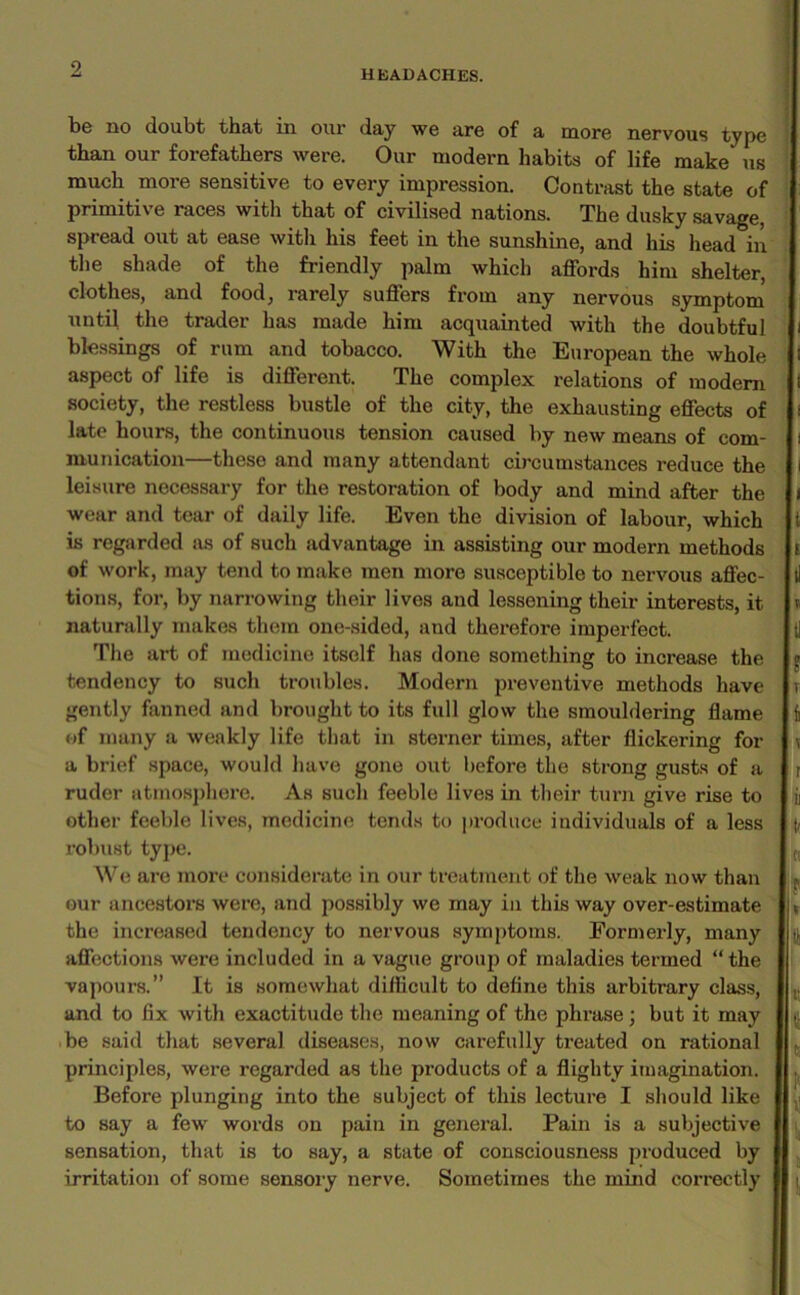 HEADACHES. be no doubt that in our day we are of a more nervous type than our forefathers were. Our modern habits of life make us much more sensitive to every impression. Contrast the state of primitive races with that of civilised nations. The dusky savage, spread out at ease with his feet in the sunshine, and his head in the shade of the friendly palm which affords him shelter, clothes, and food, rarely suffers from any nervous symptom until the trader has made him acquainted with the doubtful blessings of rum and tobacco. With the European the whole aspect of life is different. The complex relations of modem society, the restless bustle of the city, the exhausting effects of late hours, the continuous tension caused by new means of com- munication—these and many attendant circumstances reduce the leisure necessary for the restoration of body and mind after the wear and tear of daily life. Even the division of labour, which is regarded as of such advantage in assisting our modern methods of work, may tend to make men more susceptible to nervous affec- tions, for, by narrowing their lives and lessening their interests, it naturally makes them one-sided, and therefoi’e imperfect. The art of medicine itself has done something to increase the tendency to such troubles. Modern preventive methods have gently fanned and brought to its full glow the smouldering flame of many a weakly life that in sterner times, after flickering for a brief space, would have gone out before the strong gusts of a ruder atmosphere. As such feeble lives in their turn give rise to other feeble lives, medicine tends to produce individuals of a less robust type. We are more considerate in our treatment of the weak now than our ancestors were, and possibly we may in this way over-estimate the increased tendency to nervous symptoms. Formerly, many affections were included in a vague group of maladies termed “the vapours.” It is somewhat difficult to define this arbitrary class, and to fix with exactitude the meaning of the phrase ; but it may be said that several diseases, now carefully treated on rational principles, were regarded as the products of a flighty imagination. Before plunging into the subject of this lecture I should like to say a few words on pain in general. Pain is a subjective sensation, that is to say, a state of consciousness produced by irritation of some sensory nerve. Sometimes the mind correctly