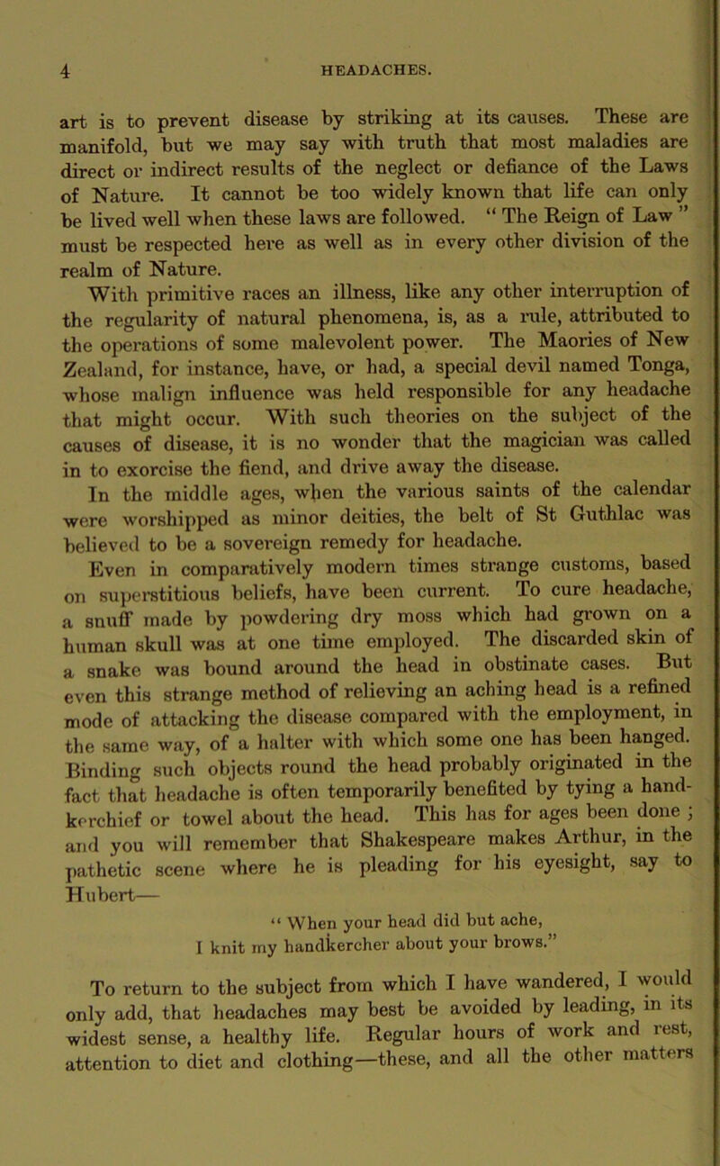 art is to prevent disease by striking at its causes. These are manifold, but we may say with truth that most maladies are direct or indirect results of the neglect or defiance of the Laws of Nature. It cannot be too widely known that life can only be lived well when these laws are followed. “ The Reign of Law ” must be respected here as well as in every other division of the realm of Nature. With primitive races an illness, like any other interruption of the regularity of natural phenomena, is, as a rule, attributed to the operations of some malevolent power. The Maories of New Zealand, for instance, have, or had, a special devil named Tonga, whose malign influence was held responsible for any headache that might occur. With such theories on the subject of the causes of disease, it is no wonder that the magician was called in to exorcise the fiend, and drive away the disease. In the middle ages, when the various saints of the calendar were worshipped as minor deities, the belt of St Guthlac was believed to be a sovereign remedy for headache. Even in comparatively modern times strange customs, based on superstitious beliefs, have been current. To cure headache, a snuff made by powdering dry moss which had grown on a human skull was at one time employed. The discarded skm of a snake was bound around the head in obstinate cases. But even this strange method of relieving an aching head is a refined mode of attacking the disease compared with the employment, in the same way, of a halter with which some one has been hanged. Binding such objects round the head probably originated in the fact that headache is often temporarily benefited by tying a hand- kerchief or towel about the head. This has for ages been done ; and you will remember that Shakespeare makes Arthur, in the pathetic scene where he is pleading for his eyesight, say to Hubert— “ When your head did but ache, I knit my handkercher about your brows.” To return to the subject from which I have wandered, I would only add, that headaches may best be avoided by leading, m its widest sense, a healthy life. Regular hours of work and rest, attention to diet and clothing—these, and all the other matters