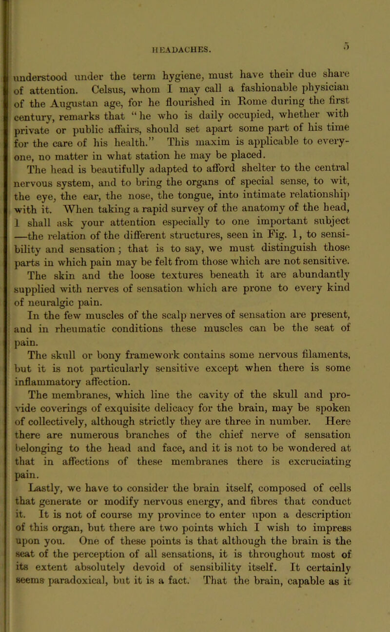 .1 understood under the term hygiene, must have their due share of attention. Celsus, whom I may call a fashionable physician of the Augustan age, for he flourished in Rome during the first century, remarks that “ he who is daily occupied, whether with private or public affairs, should set apai't some part of his time for the care of his health.” This maxim is applicable to every- one, no matter in what station he may be placed. The head is beautifully adapted to afford shelter to the central nervous system, and to bring the organs of special sense, to wit, the eye, the ear, the nose, the tongue, into intimate relationship with it. When taking a rapid survey of the anatomy of the head, 1 shall ask your attention especially to one important subject —the relation of the different structures, seen in Fig. 1, to sensi- bility and sensation; that is to say, we must distinguish those parts in which pain may be felt from those which are not sensitive. The skin and the loose textures beneath it are abundantly supplied with nerves of sensation which are prone to every kind of neuralgic pain. In the few muscles of the scalp nerves of sensation are present, and in rheumatic conditions these muscles can be the seat of pain. The skull or bony framework contains some nervous filaments, but it is not particularly sensitive except when there is some inflammatory affection. The membranes, which line the cavity of the skull and pro- vide coverings of exquisite delicacy for the brain, may be spoken of collectively, although strictly they are three in number. Here there are numerous branches of the chief nerve of sensation belonging to the head and face, and it is not to be wondered at that in affections of these membranes there is excruciating pain. Lastly, we have to consider the brain itself, composed of cells that generate or modify nervous energy, and fibres that conduct it. It is not of course my province to enter upon a description of this organ, but there are two points which I wish to impress upon you. One of these points is that although the brain is the seat of the perception of all sensations, it is throughout most of its extent absolutely devoid of sensibility itself. It certainly seems paradoxical, but it is a fact. That the brain, capable as it