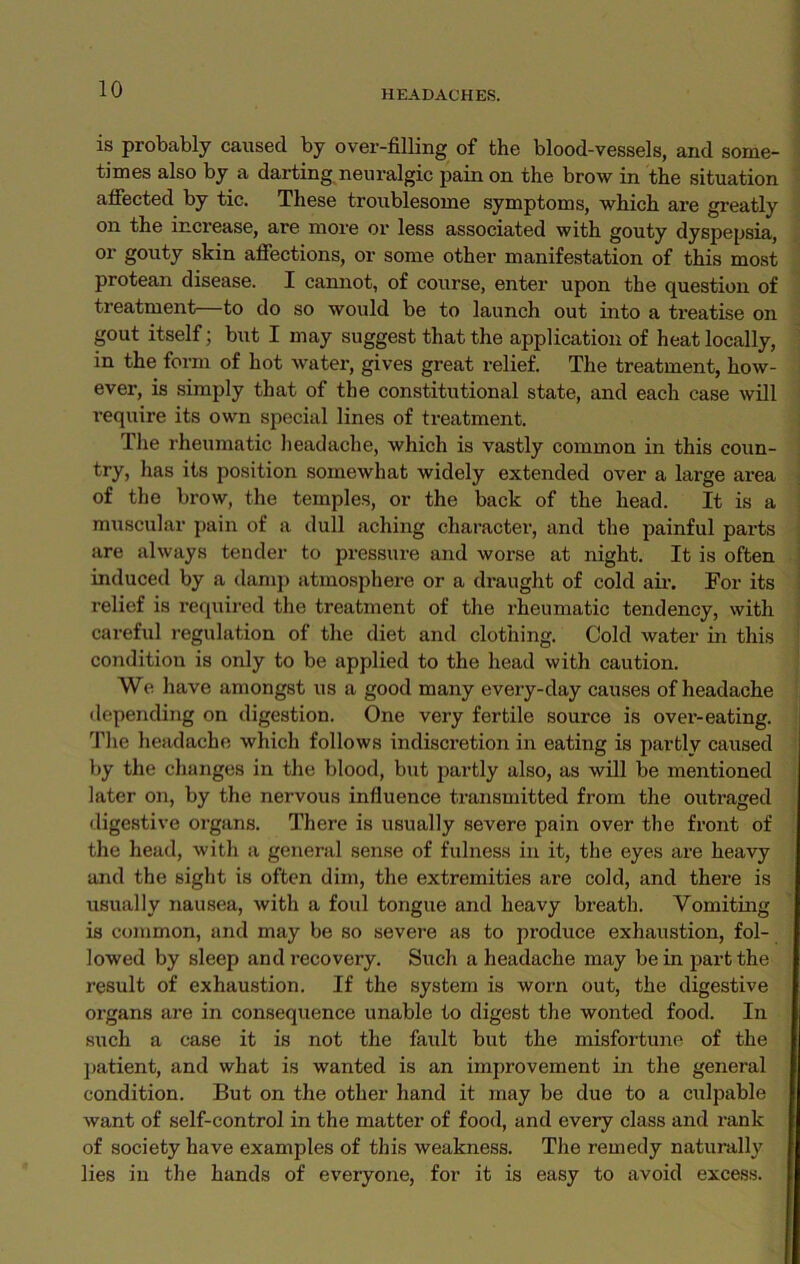 is probably caused by over-filling of the blood-vessels, and some- times also by a darting neuralgic pain on the brow in the situation affected by tic. These troublesome symptoms, which are greatly on the increase, are more or less associated with gouty dyspepsia, or gouty skin affections, or some other manifestation of this most protean disease. I cannot, of course, enter upon the question of treatment—to do so would be to launch out into a treatise on gout itself; but I may suggest that the application of heat locally, in the form of hot water, gives great relief. The treatment, how- ever, is simply that of the constitutional state, and each case will require its own special lines of treatment. The rheumatic headache, which is vastly common in this coun- try, has its position somewhat widely extended over a large area of the brow, the temples, or the back of the head. It is a muscular pain of a dull aching character, and the painful parts are always tender to pressure and worse at night. It is often induced by a damp atmosphere or a draught of cold air. For its relief is required the treatment of the rheumatic tendency, with careful regulation of the diet and clothing. Cold water in this condition is only to be applied to the head with caution. We have amongst us a good many every-day causes of headache depending on digestion. One very fertile source is ovei’-eating. The headache which follows indiscretion in eating is partly caused by the changes in the blood, but partly also, as will be mentioned later on, by the nervous influence transmitted from the outraged digestive organs. There is usually severe pain over the front of the head, with a general sense of fulness in it, the eyes are heavy and the sight is often dim, the extremities are cold, and there is usually nausea, with a foul tongue and heavy breath. Vomiting is common, and may be so severe as to produce exhaustion, fol- lowed by sleep and recovery. Such a headache may be in part the result of exhaustion. If the system is worn out, the digestive organs are in consequence unable to digest the wonted food. In such a case it is not the fault but the misfortune of the patient, and what is wanted is an improvement in the general condition. But on the other hand it may be due to a culpable want of self-control in the matter of food, and every class and rank of society have examples of this weakness. The remedy naturally lies in the hands of everyone, for it is easy to avoid excess.