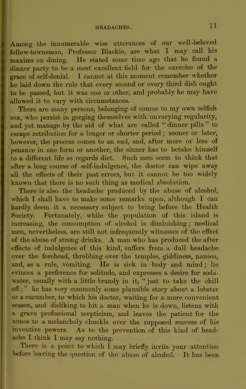 Among the innumerable wise utterances of our well-beloved fellow-townsman, Professor Blackie, are what I may call bis maxims on dining. He stated some time ago that he found a dinner party to be a most excellent field for the exercise of the grace of self-denial. I cannot at this moment remember whether he laid down the rule that every second or every third dish ought to be passed, but it was one or other, and probably he may have allowed it to vary with circumstances. There are many persons, belonging of course to my own selfish sex, who persist in gorging themselves with unvarying l'egularity, and yet manage by the aid of what are called “dinner pills ” to escape retribution for a longer or shorter period; sooner or later, however, the process comes to an end, and, after more or less of penance in one form or another, the sinner has to betake himself to a different life as regards diet. Such men seem to think that after a long course of self-indulgence, the doctor can wipe away all the effects of their past errors, but it cannot be too widely known that there is no such thing as medical absolution. There is also the headache produced by the abuse of alcohol, which I shall have to make some remarks upon, although I can hardly deem it a necessary subject to bring before the Health Society. Fortunately, while the population of this island is increasing, the consumption of alcohol is diminishing; medical men, nevertheless, are still not infrequently witnesses of the effect of the abuse of strong drinks. A man who has produced the after effects of indulgence of this kind, suffers from a dull headache over the forehead, throbbing over the temples, giddiness, nausea, and, as a rule, vomiting. He is sick in body and mind; he evinces a preference for solitude, and expresses a desire for soda- water, usually with a little brandy in it, “ just to take the chill off; ” he has very commonly some plausible story about a lobster or a cucumber, to which his doctor, waiting for a more convenient season, and disliking to hit a man when he is down, listens with a grave professional scepticism, and leaves the patient for the nonce to a melancholy chuckle over the supposed success of his inventive powers. As to the prevention of this kind of head- ache I think I may say nothing. There is a point to which I may briefly invite your attention before leaving the question of the abuse of alcohol. It has been