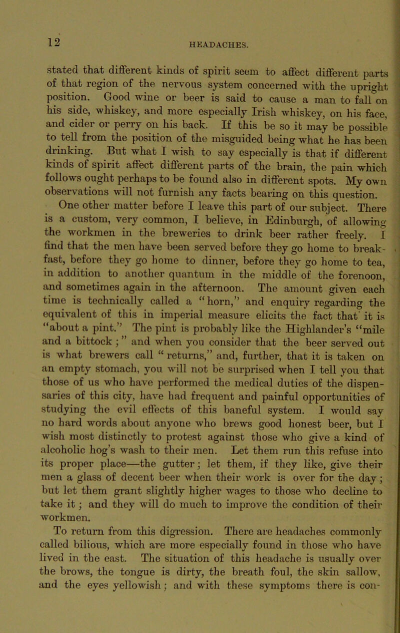 stated that different kinds of spirit seem to affect different parts of that region of the nervous system concerned with the upright, position. Good wine or beer is said to cause a man to fall on his side, whiskey, and more especially Irish whiskey, on his face, and cider or perry on his back. If this be so it may be possible to tell from the position of the misguided being what he has been drinking. But what I wish to say especially is that if different kinds of spirit affect different parts of the brain, the pain which follows ought perhaps to be found also in different spots. My own observations will not furnish any facts bearing on this question. One other matter before I leave this part of oxir subject. There is a custom, very common, I believe, in Edinburgh, of allowing the workmen in the breweries to drink beer rather freely. I find that the men have been served before they go home to break- fast, before they go home to dinner, before they go home to tea, in addition to another quantum in the middle of the forenoon, and sometimes again in the afternoon. The amount given each time is technically called a “horn,” and enquiry regarding the equivalent of this in imperial measure elicits the fact that' it is “about a pint.” The pint is probably like the Highlander’s “mile and a bittock ; ” and when you consider that the beer served out is what brewers call “ returns,” and, further, that it is taken on an empty stomach, you will not be surprised when I tell you that those of us who have performed the medical duties of the dispen- saries of this city, have had frequent and painful opportunities of studying the evil effects of this baneful system. I would say no hard words about anyone who brews good honest beer, but I wish most distinctly to protest against those who give a kind of alcoholic hog’s wash to their men. Let them run this refuse into its proper place—the gutter; let them, if they like, give their men a glass of decent beer when their work is over for the day; but let them grant slightly higher wages to those who decline to take it; and they will do much to improve the condition of their workmen. To return from this digression. There are headaches commonly called bilious, which are more especially found in those who have lived in the east. The situation of this headache is usually over the brows, the tongue is dirty, the breath foul, the skin sallow, and the eyes yellowish; and with these symptoms there is con-