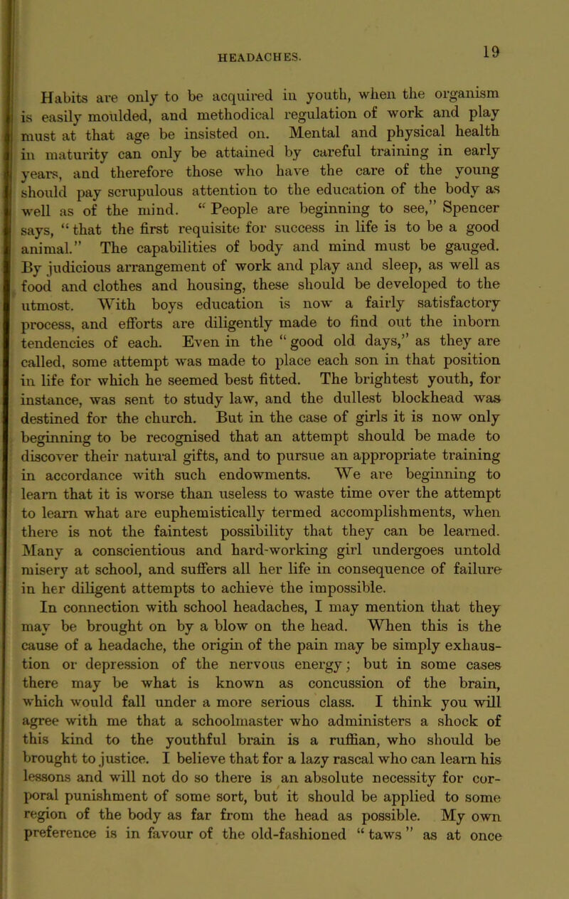 Habits are only to be acquired in youth, when the organism is easily moulded, and methodical regulation of work and play must at that age be insisted on. Mental and physical health in maturity can only be attained by careful training in early years, and therefore those who have the care of the young should pay scrupulous attention to the education of the body as well as of the mind. “People are beginning to see,” Spencer says, “ that the first requisite for success in life is to be a good animal. The capabilities of body and mind must be gauged. By judicious arrangement of work and play and sleep, as well as food and clothes and housing, these should be developed to the utmost. With boys education is now a fairly satisfactory process, and efforts are diligently made to find out the inborn tendencies of each. Even in the “ good old. days,’’ as they are called, some attempt was made to place each son in that position in life for which he seemed best fitted. The brightest youth, for instance, was sent to study law, and the dullest blockhead was destined for the church. But in the case of girls it is now only beginning to be recognised that an attempt should be made to discover their natural gifts, and to pursue an appropi’iate training in accordance with such endowments. We are beginning to learn that it is worse than useless to waste time over the attempt to learn what are euphemistically termed accomplishments, when there is not the faintest possibility that they can be learned. Many a conscientious and hard-working girl undergoes untold misery at school, and suffers all her life in consequence of failure in her diligent attempts to achieve the impossible. In connection with school headaches, I may mention that they may be brought on by a blow on the head. When this is the cause of a headache, the origin of the pain may be simply exhaus- tion or depression of the nervous energy; but in some cases there may be what is known as concussion of the brain, which would fall under a more serious class. I think you will agree with me that a schoolmaster who administers a shock of this kind to the youthful brain is a ruffian, who should be brought to justice. I believe that for a lazy rascal who can learn his lessons and will not do so there is an absolute necessity for cor- poral punishment of some sort, but it should be applied to some region of the body as far from the head as possible. My own preference is in favour of the old-fashioned “ taws ’’ as at once