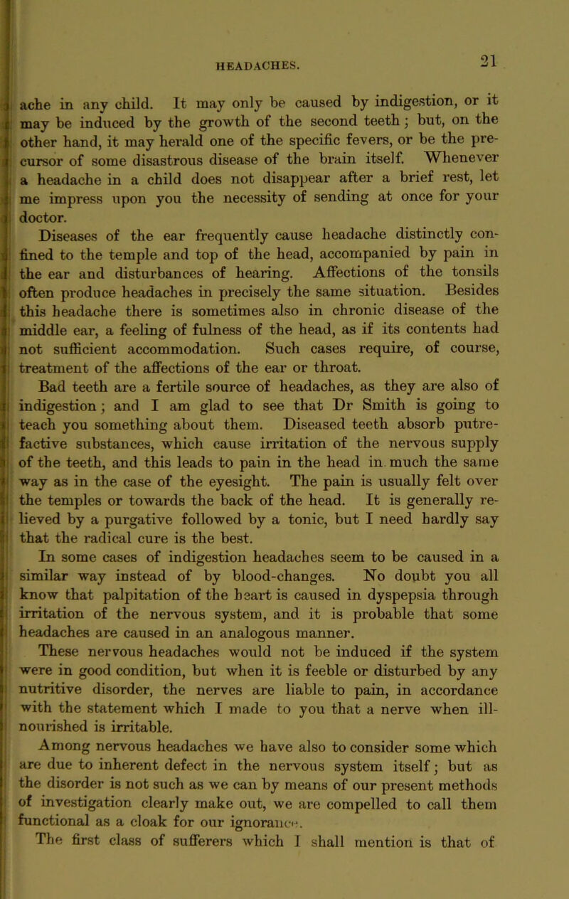 ache in any child. It may only be caused by indigestion, or it may be induced by the growth of the second teeth ; but, on the other hand, it may herald one of the specific fevers, or be the pre- ; cursor of some disastrous disease of the brain itself. Whenever a headache in a child does not disappear after a brief rest, let me impress upon you the necessity of sending at once for your doctor. Diseases of the ear frequently cause headache distinctly con- fined to the temple and top of the head, accompanied by pain in : the ear and disturbances of hearing. Affections of the tonsils ! often produce headaches in precisely the same situation. Besides this headache there is sometimes also in chronic disease of the i middle ear, a feeling of fulness of the head, as if its contents had not sufficient accommodation. Such cases require, of course, treatment of the affections of the ear or throat. Bad teeth are a fertile source of headaches, as they are also of i indigestion ; and I am glad to see that Dr Smith is going to teach you something about them. Diseased teeth absorb putre- | factive substances, which cause invitation of the nervous supply of the teeth, and this leads to pain in the head in. much the same way as in the case of the eyesight. The pain is usually felt over j the temples or towards the back of the head. It is generally re- i lieved by a purgative followed by a tonic, but I need hardly say ; that the radical cure is the best. In some cases of indigestion headaches seem to be caused in a similar way instead of by blood-changes. No doubt you all know that palpitation of the heart is caused in dyspepsia through ! irritation of the nervous system, and it is probable that some headaches are caused in an analogous manner. These nervous headaches would not be induced if the system were in good condition, but when it is feeble or disturbed by any i nutritive disorder, the nerves are liable to pain, in accordance with the statement which I made to you that a nerve when ill- | nourished is irritable. Among nervous headaches we have also to consider some which are due to inherent defect in the nervous system itself; but as i the disorder is not such as we can by means of our present methods of investigation clearly make out, we are compelled to call them ' functional as a cloak for our ignorance. The first class of sufferers which I shall mention is that of