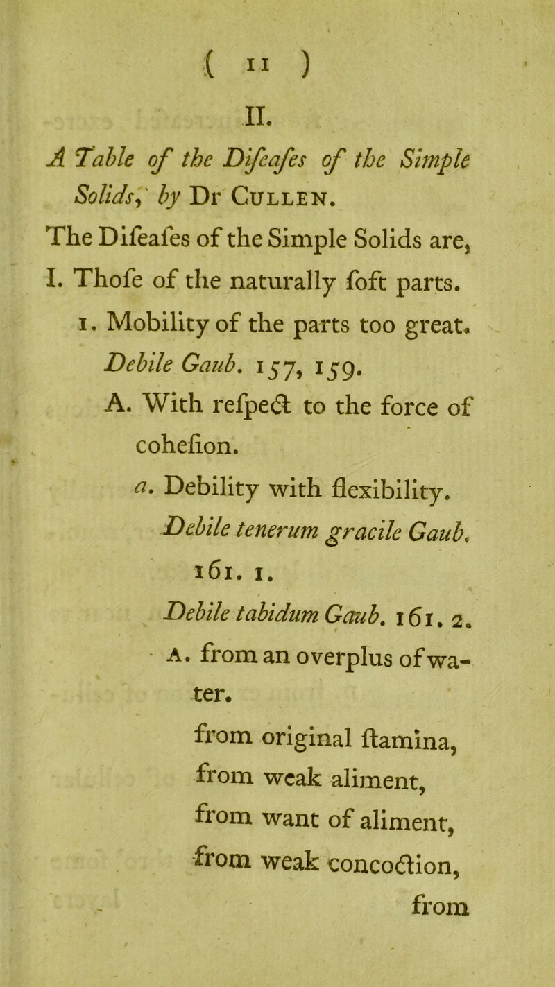 II. A Table of the Difeafes of the Simple Solidsby Dr Cullen. The Difeaies of the Simple Solids are, I. Thofe of the naturally foft parts, i. Mobility of the parts too great. Debile Gaub. 157, 159. A. With refpedl to the force of cohefion. a. Debility with flexibility. Debile tenerum gracile Gaub, 161. 1. Debile tabidum Gaub. 161. 2. a. from an overplus of wa- ter. from original {lamina, from weak aliment, from want of aliment, from weak concoaion, from