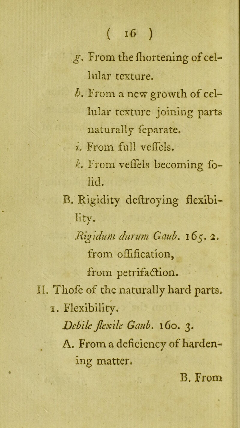 g. From the fhortening of cel- lular texture. h. From a new growth of cel- lular texture joining parts naturally feparate. i. From full vefiels. k. From veiTels becoming fo- lid. B. Rigidity deftroying flexibi- lity. Rigidum durum Gaub. 165. 2. from oflification, from petrifaction. II. Tliofe of the naturally hard parts, 1. Flexibility. Debile flexile Gaub. 160. 3. A. From a deficiency of harden- ing matter.