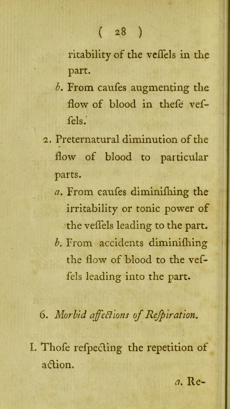 ricability of the veflels in the part. b. From caufes augmenting the flow of blood in thefe vef- fels. 2, Preternatural diminution of the ♦ flow of blood to particular parts. a. From caufes diminifhing the irritability or tonic power of the veflels leading to the part. b. From accidents diminifhing the flow of blood to the vef- fels leading into the part. 6. Morbid affections of Re/p ir at ion. I. Thofe refpeding the repetition of adion.