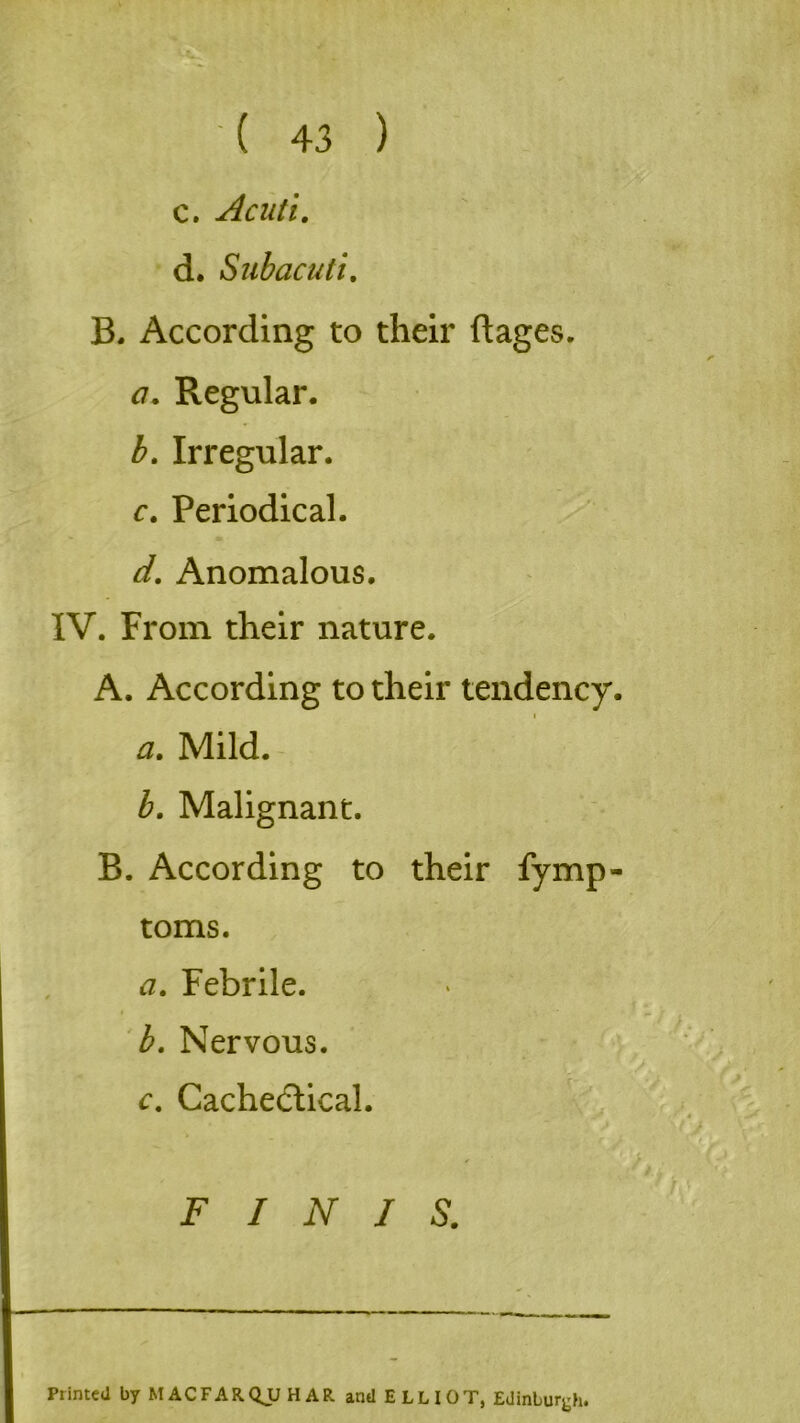 c. Acuti. d. Sub acuti. B. According to their ftages. a. Regular. b. Irregular. c. Periodical. d. Anomalous. IV. From their nature. A. According to their tendency. a. Mild. b. Malignant. B. According to their fymp- toms. a. Febrile. b. Nervous. c. Cachedlical. FINIS. Printed byMACFARQjJHAR and ELLIOT, Edinburgh.