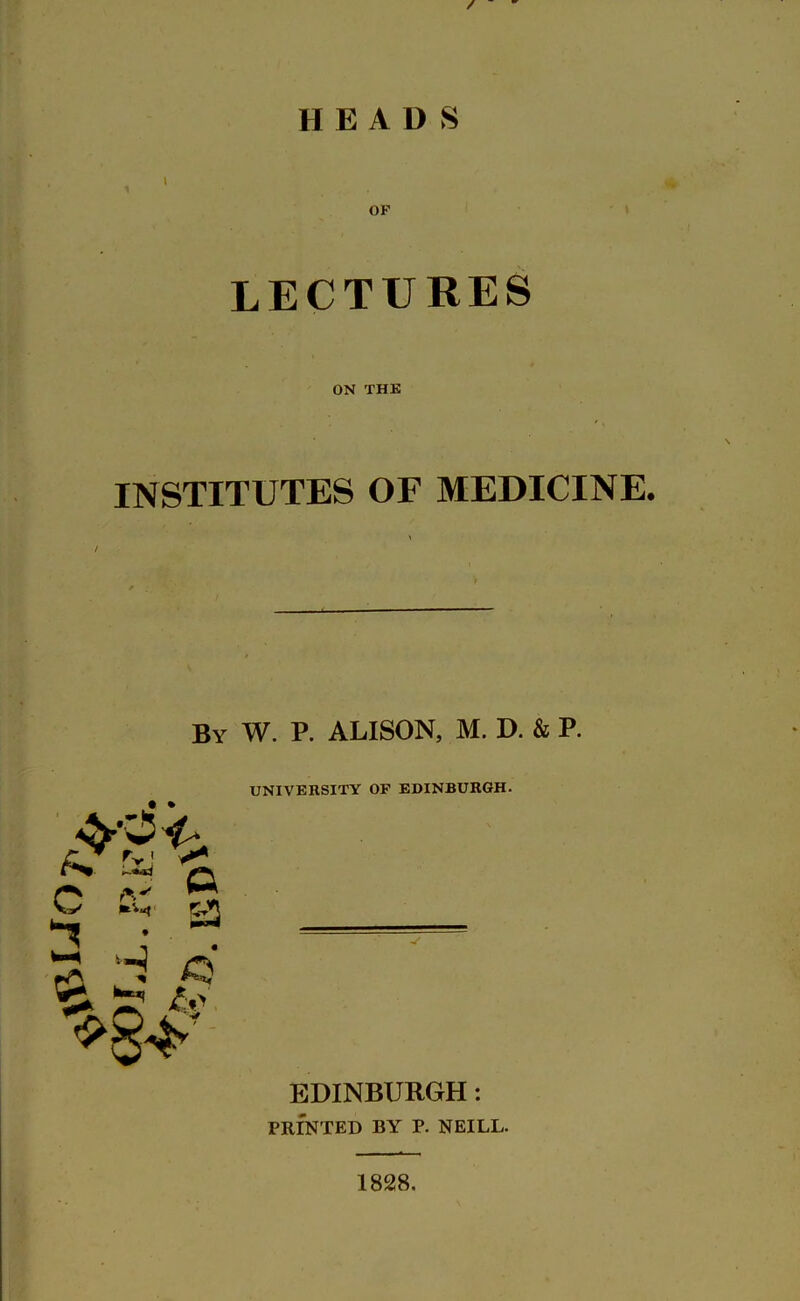 / HEADS OP LECTURES ON THE INSTITUTES OF MEDICINE. By W. P. ALISON, M. D. & P. UNIVERSITY OF EDINBURGH. • • EDINBURGH: PRINTED BY P. NEILL. 1828.