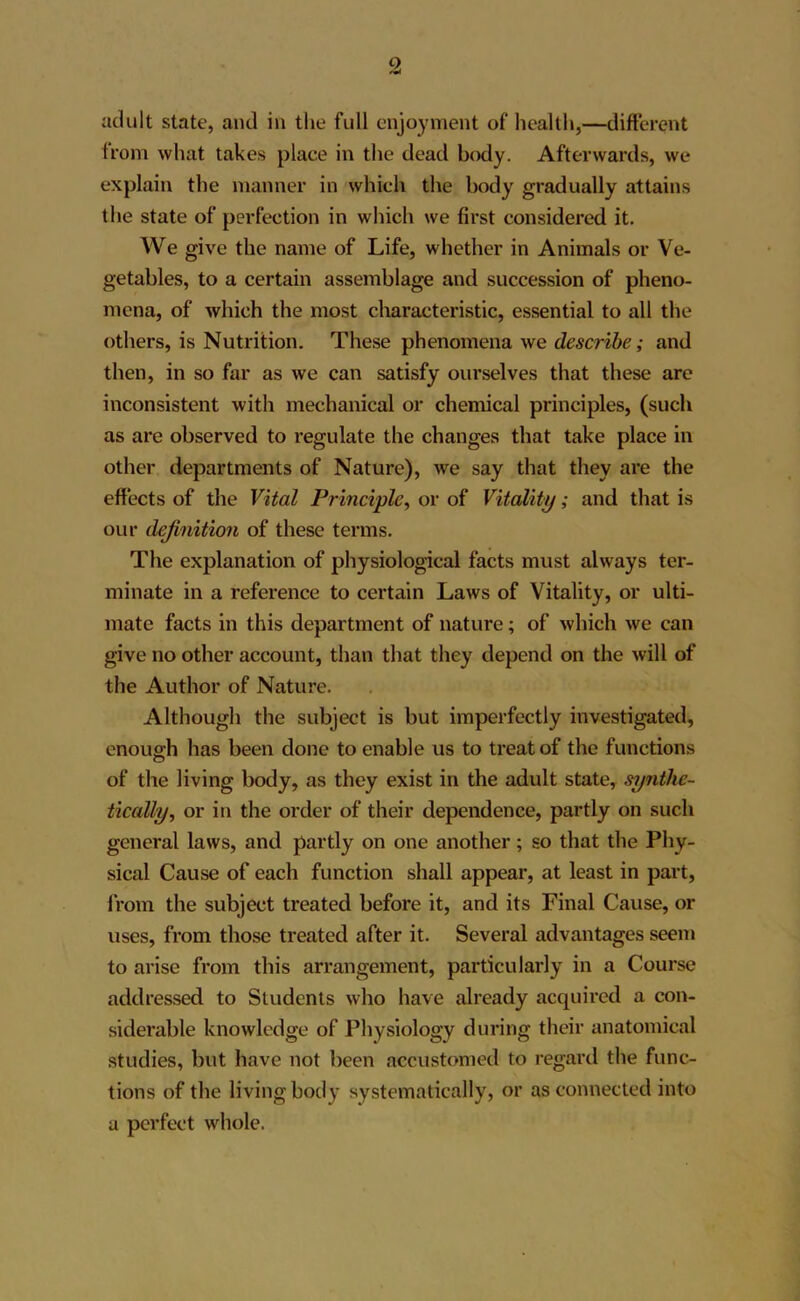 adult state, and in the full enjoyment of health,—different from what takes place in the dead body. Afterwards, we explain the manner in which the body gradually attains the state of perfection in which we first considered it. We give the name of Life, whether in Animals or Ve- getables, to a certain assemblage and succession of pheno- mena, of which the most characteristic, essential to all the others, is Nutrition. These phenomena we describe; and then, in so far as we can satisfy ourselves that these are inconsistent with mechanical or chemical principles, (such as are observed to regulate the changes that take place in other departments of Nature), we say that they are the effects of the Vital Principle, or of Vitality; and that is our definition of these terms. The explanation of physiological facts must always ter- minate in a reference to certain Laws of Vitality, or ulti- mate facts in this department of nature; of which we can give no other account, than that they depend on the will of the Author of Nature. Although the subject is but imperfectly investigated, enough has been done to enable us to treat of the functions of the living body, as they exist in the adult state, synthe- tically., or in the order of their dependence, partly on such general laws, and partly on one another; so that the Phy- sical Cause of each function shall appear, at least in part, from the subject treated before it, and its Final Cause, or uses, from those treated after it. Several advantages seem to arise from this arrangement, particularly in a Course addressed to Students who have already acquired a con- siderable knowledge of Physiology during their anatomical studies, but have not been accustomed to regard the func- tions of the living body systematically, or as connected into a perfect whole.