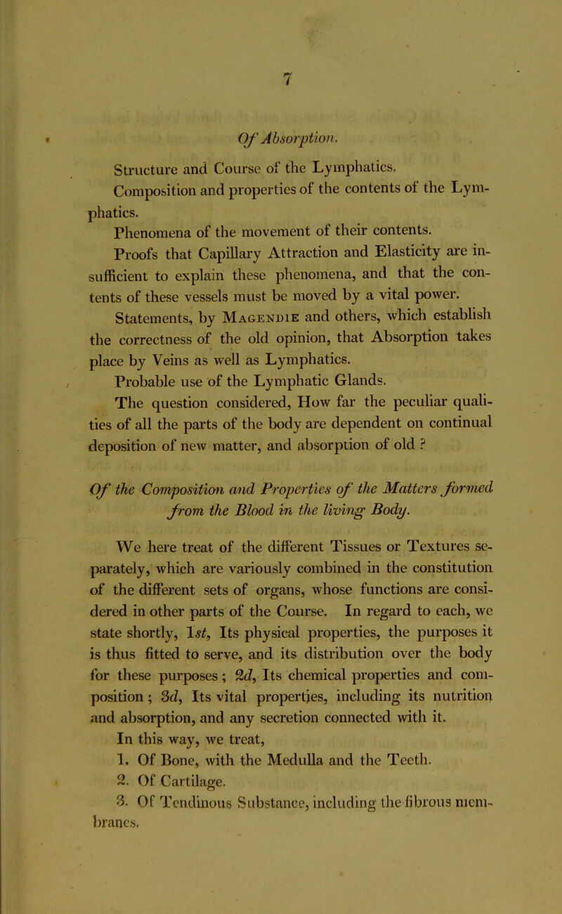 Of Absorption. Structure and Course of the Lymphatics. Composition and properties of the contents of the Lym- phatics. Phenomena of the movement of their contents. Proofs that Capillary Attraction and Elasticity are in- sufficient to explain these phenomena, and that the con- tents of these vessels must be moved by a vital power. Statements, by Magendie and others, which establish the correctness of the old opinion, that Absorption takes place by Veins as well as Lymphatics. Probable use of the Lymphatic Glands. The question considered, How far the peculiar quali- ties of all the parts of the body are dependent on continual deposition of new matter, and absorption of old ? Of the Composition and Properties of the Matters formed from the Blood in the living Body. We here treat of the different Tissues or Textures se- parately, which are variously combined in the constitution of the different sets of organs, whose functions are consi- dered in other parts of the Course. In regard to each, we state shortly, 1st, Its physical properties, the purposes it is thus fitted to serve, and its distribution over the body for these purposes; 2d, Its chemical properties and com- position ; 3d, Its vital properties, including its nutrition and absorption, and any secretion connected with it. In this way, we treat, 1. Of Bone, with the Medulla and the Teeth. 2. Of Cartilage. 3. Of Tendinous Substance, including the fibrous mem- branes.