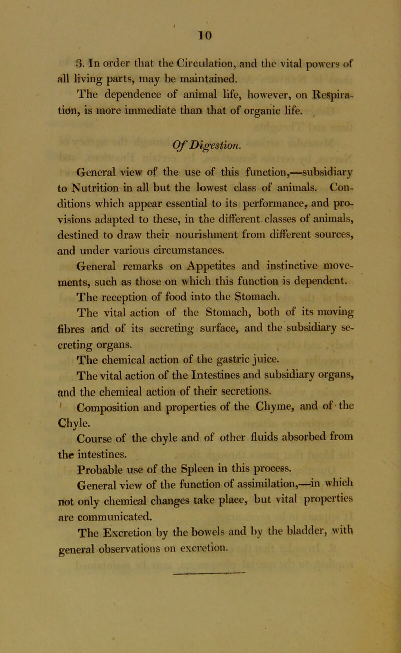 3. In order that the Circulation, and the vital powers of all living parts, may be maintained. The dependence of animal life, however, on Respira- tion, is more immediate than that of organic life. Of Digestion. General view of the use of this function,—subsidiary to Nutrition in all but the lowest class of animals. Con- ditions which appear essential to its performance, and pro- visions adapted to these, in the different classes of animals, destined to draw their nourishment from different sources, and under various circumstances. General remarks on Appetites and instinctive move- ments, such as those on which this function is dependent. The reception of food into the Stomach. The vital action of the Stomach, both of its moving fibres and of its secreting surface, and the subsidiary se- creting organs. The chemical action of the gastric juice. The vital action of the Intestines and subsidiary organs, and the chemical action of their secretions. 1 Composition and properties of the Chyme, and of the Chyle. Course of the chyle and of other fluids absorbed from the intestines. Probable use of the Spleen in this process. General view of the function of assimilation,—in which not only chemical changes take place, but vital properties are communicated. The Excretion by the bowels and by the bladder, with general observations on excretion.