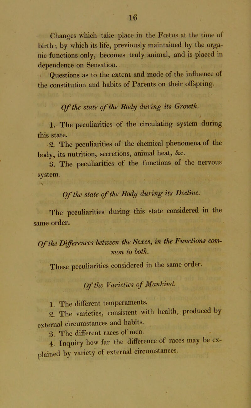 Changes which take place in the Foetus at the time of birth ; by which its life, previously maintained by the orga- nic functions only, becomes truly animal, and is placed in dependence on Sensation. < Questions as to the extent and mode of the influence of the constitution and habits of Parents on their offspring. Of the state of the Body during its Growth. 1. The peculiarities of the circulating system during this state. 2. The peculiarities of the chemical phenomena of the body, its nutrition, secretions, animal heat, &c. 3. The peculiarities of the functions of the nervous system. Of the state of the Body during its Decline. The peculiarities during this state considered in the same order. Of the Differences between the Sexes, in the Functions com- mon to both. These peculiarities considered in the same order. Of the Varieties of Mankind. 1. The different temperaments. 2. The varieties, consistent with health, produced by external circumstances and habits. 3. The different races of men. 4. Inquiry how far the difference of races may be ex- plained by variety of external circumstances.