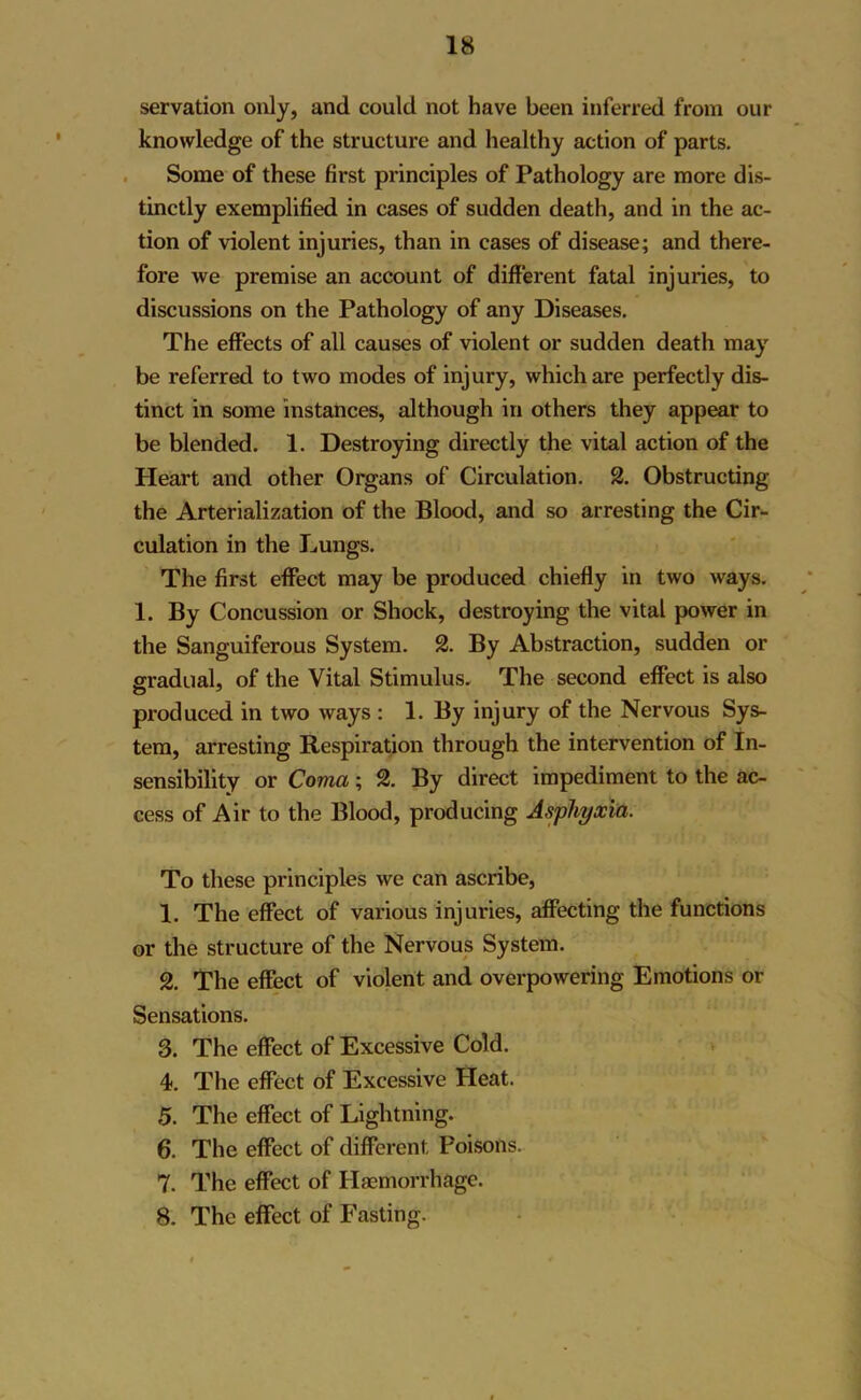 servation only, and could not have been inferred from our knowledge of the structure and healthy action of parts. Some of these first principles of Pathology are more dis- tinctly exemplified in cases of sudden death, and in the ac- tion of violent injuries, than in cases of disease; and there- fore we premise an account of different fatal injuries, to discussions on the Pathology of any Diseases. The effects of all causes of violent or sudden death may be referred to two modes of injury, which are perfectly dis- tinct in some instances, although in others they appear to be blended. 1. Destroying directly the vital action of the Heart and other Organs of Circulation. 2. Obstructing the Arterialization of the Blood, and so arresting the Cir- culation in the Lungs. The first effect may be produced chiefly in two ways. 1. By Concussion or Shock, destroying the vital power in the Sanguiferous System. 2. By Abstraction, sudden or gradual, of the Vital Stimulus. The second effect is also produced in two ways : 1. By injury of the Nervous Sys- tem, arresting Respiration through the intervention of In- sensibility or Coma; 2. By direct impediment to the ac- cess of Air to the Blood, producing Asphyxia. To these principles we can ascribe, 1. The effect of various injuries, affecting the functions or the structure of the Nervous System. 2. The effect of violent and overpowering Emotions or Sensations. 3. The effect of Excessive Cold. 4. The effect of Excessive Heat. 5. The effect of Lightning. 6. The effect of different Poisons. 7. The effect of Haemorrhage. 8. The effect of Fasting.