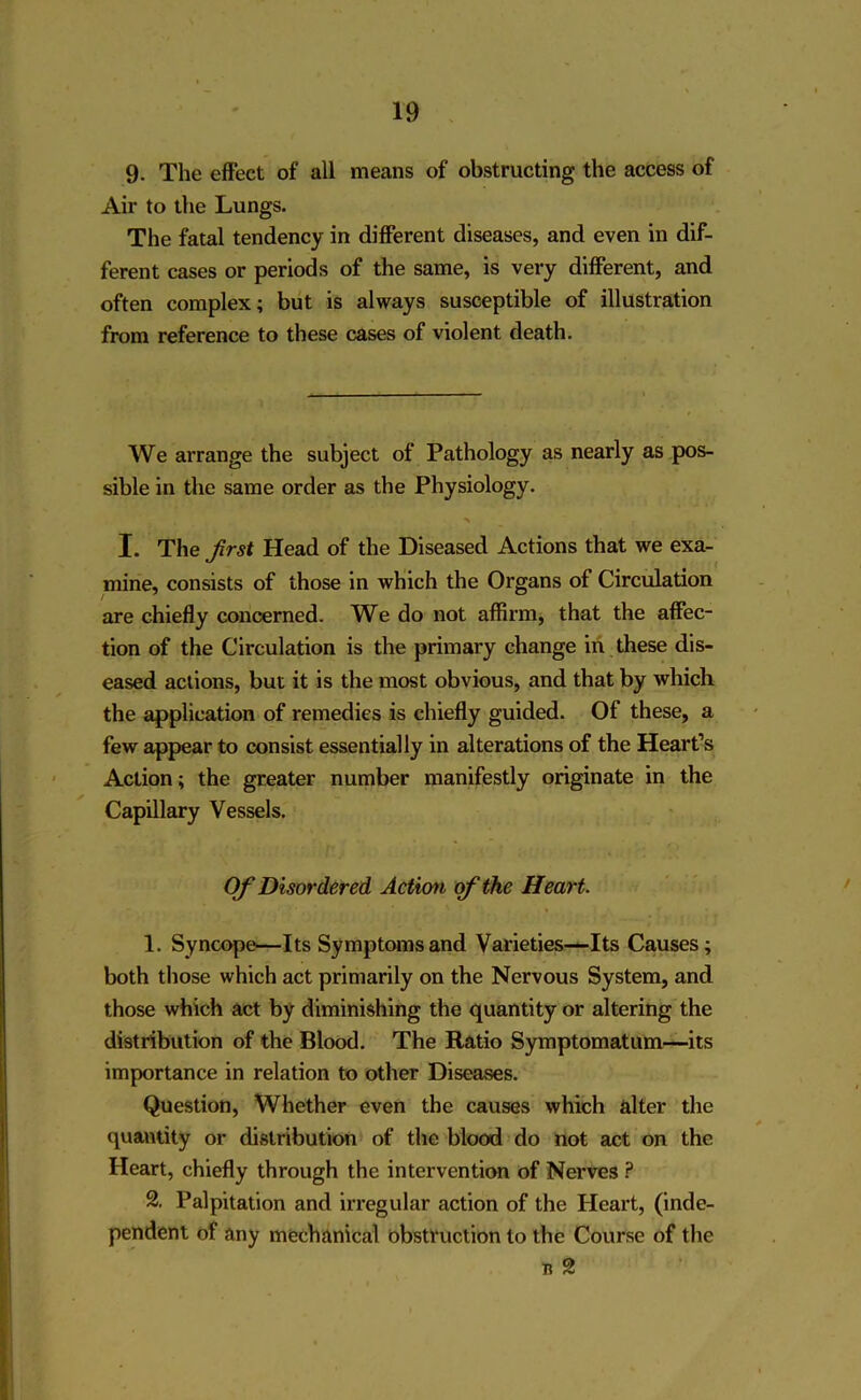 9- The effect of all means of obstructing the access of Air to the Lungs. The fatal tendency in different diseases, and even in dif- ferent cases or periods of the same, is very different, and often complex; but is always susceptible of illustration from reference to these cases of violent death. We arrange the subject of Pathology as nearly as pos- sible in the same order as the Physiology. > I. The first Head of the Diseased Actions that we exa- mine, consists of those in which the Organs of Circulation are chiefly concerned. We do not affirm, that the affec- tion of the Circulation is the primary change in these dis- eased actions, but it is the most obvious, and that by which the application of remedies is chiefly guided. Of these, a few appear to consist essentially in alterations of the Heart’s Action; the greater number manifestly originate in the Capillary Vessels. Of Disordered Action of the Heart. 1. Syncope—Its Symptoms and Varieties—Its Causes; both those which act primarily on the Nervous System, and those which act by diminishing the quantity or altering the distribution of the Blood. The Ratio Symptomatum—its importance in relation to other Diseases. Question, Whether even the causes which alter the quantity or distribution of the blood do not act on the Heart, chiefly through the intervention of Nerves ? 2. Palpitation and irregular action of the Heart, (inde- pendent of any mechanical obstruction to the Course of the b 2