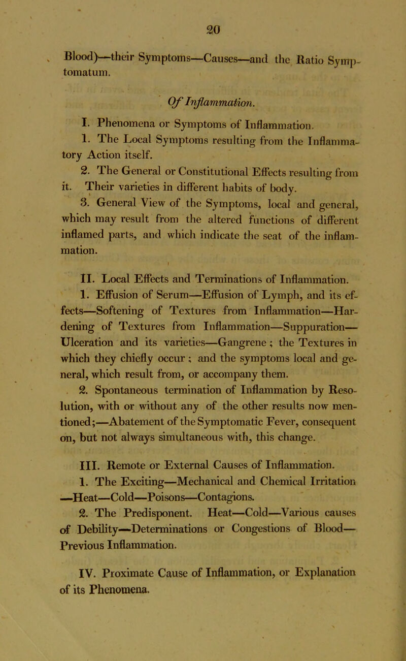 s Blood)—their Symptoms—Causes—and the Ratio Symp- tomatum. Of Inflammation. I. Phenomena or Symptoms of Inflammation. 1. Phe Local Symptoms resulting from the Inflamma- tory Action itself. 2. The General or Constitutional Effects resulting from it. Their varieties in different habits of body. 3. General View of the Symptoms, local and general, which may result from the altered functions of different inflamed parts, and which indicate the seat of the inflam- mation. I II. Local Effects and Terminations of Inflammation. 1. Effusion of Serum—Effusion of Lymph, and its ef- fects—Softening of Textures from Inflammation—Har- dening of Textures from Inflammation—Suppuration— Ulceration and its varieties—Gangrene ; the Textures in which they chiefly occur; and the symptoms local and ge- neral, which result from, or accompany them. 2. Spontaneous termination of Inflammation by Reso- lution, with or without any of the other results now men- tioned;—Abatement of the Symptomatic Fever, consequent on, but not always simultaneous with, this change. III. Remote or External Causes of Inflammation. 1. The Exciting—Mechanical and Chemical Irritation —Heat—Cold—Poisons—Contagions. 2. The Predisponent. Heat—Cold—Various causes of Debility—Determinations or Congestions of Blood— Previous Inflammation. IV. Proximate Cause of Inflammation, or Explanation of its Phenomena.