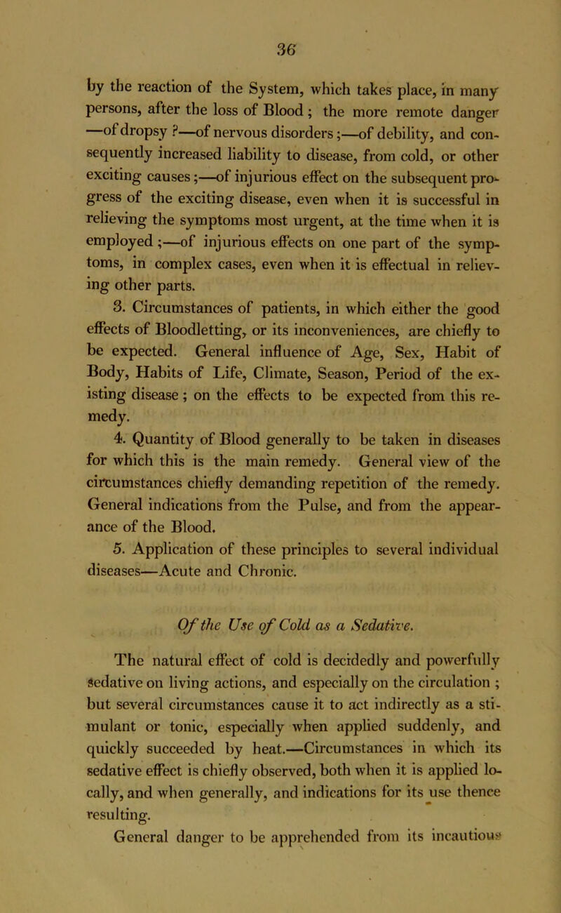 persons, after the loss of Blood ; the more remote danger of dropsy ?—of nervous disorders;—of debility, and con- sequently increased liability to disease, from cold, or other exciting causes;—of injurious effect on the subsequent pro*- gress of the exciting disease, even when it is successful in relieving the symptoms most urgent, at the time when it is employed;—of injurious effects on one part of the symp- toms, in complex cases, even when it is effectual in reliev- ing other parts. 3. Circumstances of patients, in which either the good effects of Bloodletting, or its inconveniences, are chiefly to be expected. General influence of Age, Sex, Habit of Body, Habits of Life, Climate, Season, Period of the ex- isting disease; on the effects to be expected from this re- medy. 4. Quantity of Blood generally to be taken in diseases for which this is the main remedy. General view of the circumstances chiefly demanding repetition of the remedy. General indications from the Pulse, and from the appear- ance of the Blood. 5. Application of these principles to several individual diseases—Acute and Chronic. Of the Use of Cold as a Sedative. The natural effect of cold is decidedly and powerfully Sedative on living actions, and especially on the circulation ; but several circumstances cause it to act indirectly as a sti- mulant or tonic, especially when applied suddenly, and quickly succeeded by heat.—Circumstances in which its sedative effect is chiefly observed, both when it is applied lo- cally, and when generally, and indications for its use thence resulting. General danger to be apprehended from its incautious