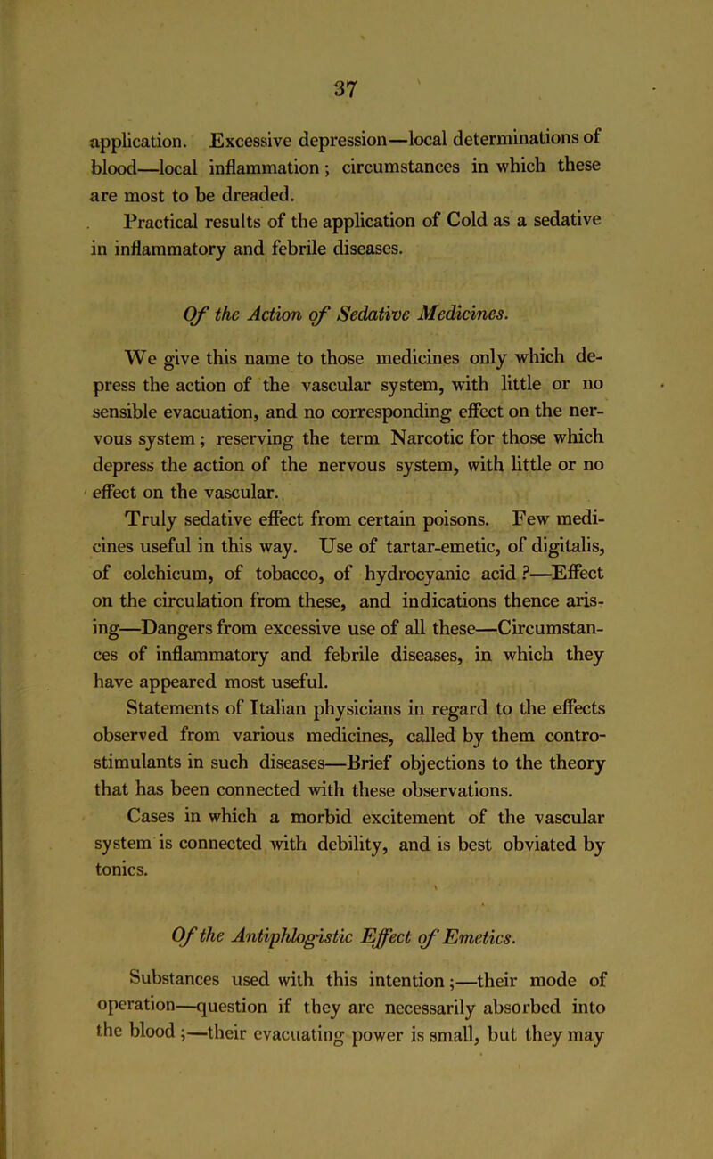 application. Excessive depression—local determinations of blood—local inflammation; circumstances in which these are most to be dreaded. Practical results of the application of Cold as a sedative in inflammatory and febrile diseases. Of the Action of Sedative Medicines. We give this name to those medicines only which de- press the action of the vascular system, with little or no sensible evacuation, and no corresponding effect on the ner- vous system; reserving the term Narcotic for those which depress the action of the nervous system, with little or no effect on the vascular. Truly sedative effect from certain poisons. Few medi- cines useful in this way. Use of tartar-emetic, of digitalis, of colchicum, of tobacco, of hydrocyanic acid ?—Effect on the circulation from these, and indications thence aris- ing—Dangers from excessive use of all these—Circumstan- ces of inflammatory and febrile diseases, in which they have appeared most useful. Statements of Italian physicians in regard to the effects observed from various medicines, called by them contro- stimulants in such diseases—Brief objections to the theory that has been connected with these observations. Cases in which a morbid excitement of the vascular system is connected with debility, and is best obviated by tonics. \ Of the Antiphlogistic Effect of Emetics. Substances used with this intention;—their mode of operation—question if they are necessarily absorbed into the blood ;—their evacuating power is small, but they may