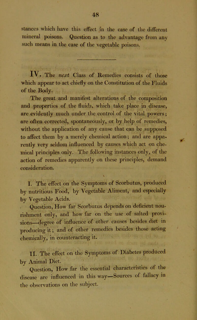 stances which have this effect in the case of the different mineral poisons. Question as to the advantage from any such means in the case of the vegetable poisons. IV. The next Class of Remedies consists of those which appear to act chiefly on the Constitution of the Fluids of the Body. The great and manifest alterations of the composition and properties of the fluids, which take place in disease, are evidently much under the control of the vital powers; are often corrected, spontaneously, or by help of remedies, without the application of any cause that can be supposed to affect them by a merely chemical action; and are appa- rently very seldom influenced by causes which act on che- mical principles only. The following instances only, of the action of remedies apparently on these principles, demand consideration. V I. The effect on the Symptoms of Scorbutus, produced by nutritious Food, by Vegetable Aliment, and especially by Vegetable Acids. Question, How far Scorbutus depends on deficient nou- rishment only, and how far on the use of salted provi- sions—degree of influence of other causes besides diet in producing it; and of other remedies besides those acting chemically, in counteracting it. II. The effect on the Symptoms of Diabetes produced by Animal Diet. Question, How far the essential characteristics of the disease arc influenced in this way—Sources of fallacy in the observations on the subject.