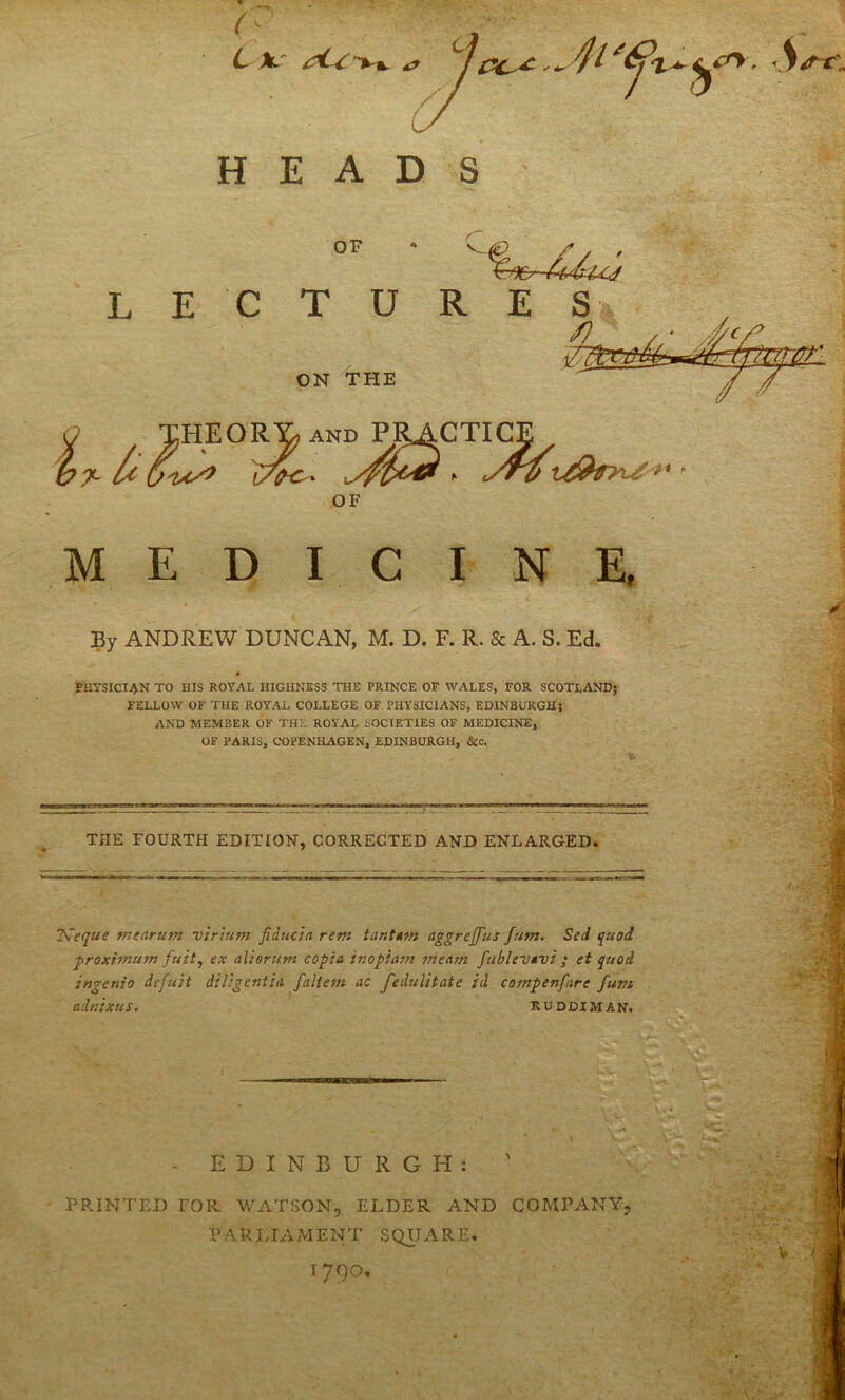 3 OF O THEOR^and P^CTICE /* ^ OF MEDICINE, By ANDREW DUNCAN, M. D. F. R. & A. S. Ed. PHYSICIAN TO HIS ROYAL HIGHNESS THE PRINCE OF WALES, FOR SCOTLAND; FELLOW OF THE ROYAL COLLEGE OF PHYSICIANS, EDINBURGH; AND MEMBER OF THE ROYAi;, SOCIETIES OF MEDICINE, OF PARIS, COPENHAGEN, EDINBURGH, &c. ^ THE FOURTH EDITION, CORRECTED AND ENLARGED. ISeque menrum virium fiduda rem tanttm aggrejfus fum. Sed quod froximufn fuit^ ex alierum copia inoptani meam fttblevtvi ; et quod ingenio defu'it diUgentiti faltem ac feduUtate id compenfare fum adnixus. RUDDIMAN. ■IgWIU - EDINBURGH: ' • PRINTED rOR WATSON, ELDER AND COMPANY, PARIJAMENT SQUx'VRE, 1790,