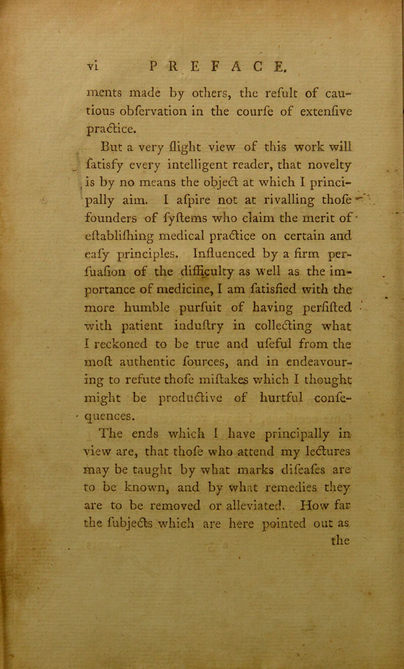 vl PREFACE. mcnts made by otliers, the refult of cau- tious obfervation in the courfe of extenfive practice. But a very flight view of this work will fatisfy every intelligent reader, that novelty , is by no means the objedl at which I princi- ,pally aim. I afpire not at rivalling thofe’^- founders of fyftems who claim the merit of ‘ eftablifliing medical pradlice on certain and eafy principles. Influenced by a firm per- fuaflon of the difikulty as well as the im- portance of medicine, I am fatisfied with the more humble purfuit of having perflfted • with patient induftry in colledting what I reckoned to be true and ufeful from the mofl: authentic fources, and in endeavour- ing to refute thofe miftakes which I thought might be produdlive of hurtful confe- ' quences. The ends which I have principally in view are, that thofe who attend my leeflures may be taught by what marks difeafes are to be knowm, and by what remedies they are to be removed or alleviated. How far the fubjedls w^hich are here pointed out as the