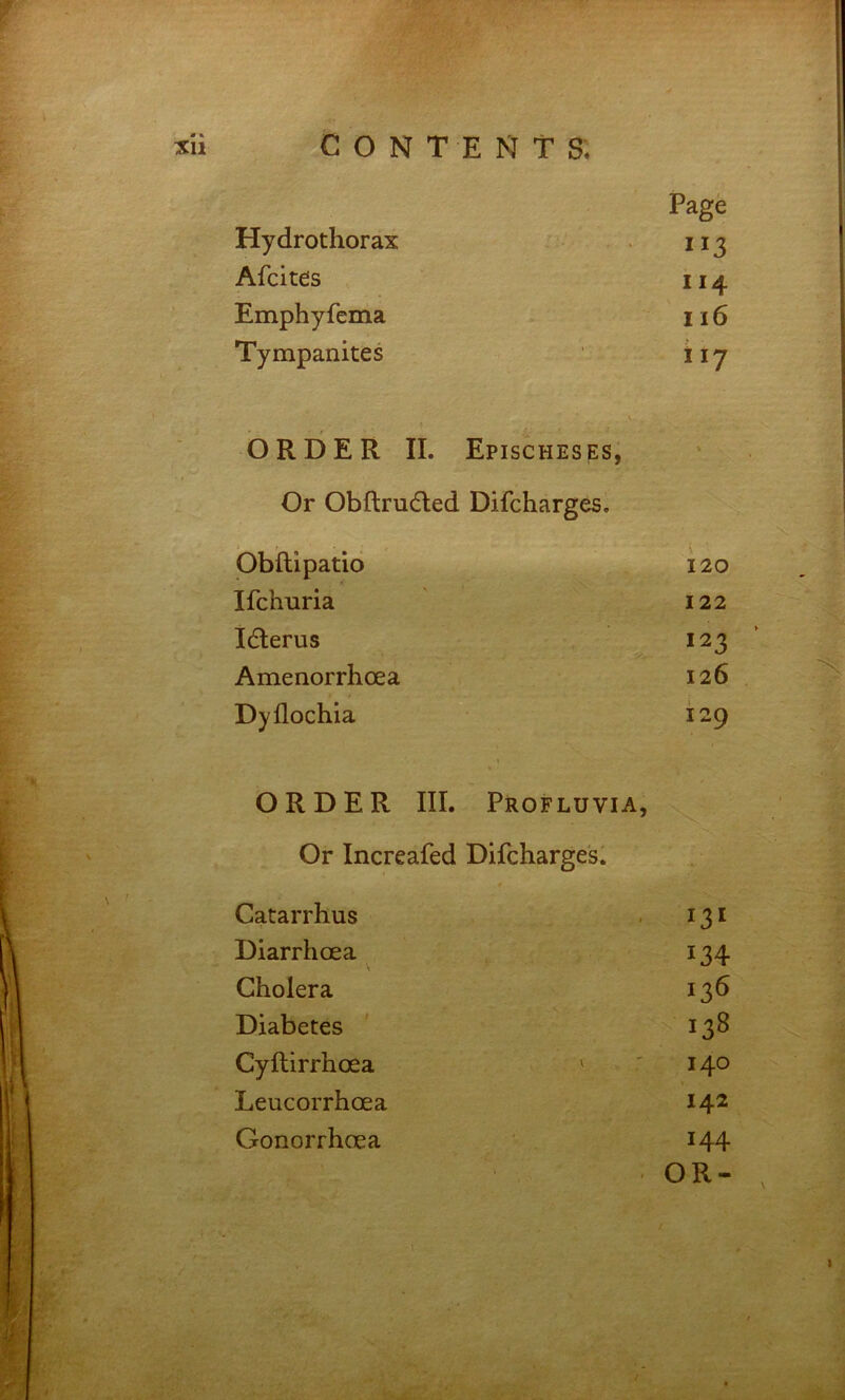 Page Hydrothorax Afcites 114 Emphyfema 116 Tympanites ii? ORDER II. Epischeses, Or Obftrudled Difcharges. bbftipatid 120 Ifchuria 122 Idlerus 123 Amenorrhoea 126 Dyflochia 129 ORDER III. Profluvia, Or Increafed Difcharges. Catarrhus 13' Diarrhoea 134 Cholera 136 Diabetes 138 Cyftirrhoea ' 140 Leucorrhoea 142 Gonorrhoea 144 OR-