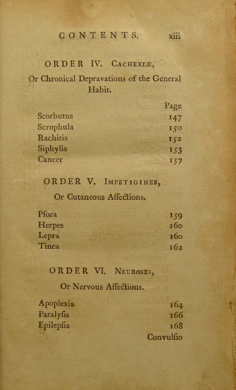 ORDER IV. CAcHExriE, Or Chronical Depravations of the General Habit. Scorbutus Page 147 Scrophula Rachitis 152 Siphylis 153 Cancer 157 ORDER V, Impetigines, Or Cutaneous Affedlions. Pfora 159 Herpes 160 Lepra 160 Tinea 162 ORDER VI. Neuroses, Or Nervous AfFe(5lions. « Apoplexia 164 ParalyCs 166 Epilepfia 168 Convulfio